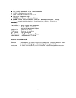 • ILM Level 3 Certifications in First Line Management
• NVQ III in Business Administration
• OCR Text Production Intermediate Level
• OCT Word Processing Level 2
• BTEC General Diploma in Business Studies
• CSE’s: English Language 3, English Literature 3, Mathematics 3, History 3, Biology 3,
Social & Religious Studies 4, Home Economics 2, Sport & Movement 3.
TRAINING:
Oxfordshire CC Health & Safety Risk Assessment
Health & Safety Awareness
Recruitment & Selection (3 days)
RWE power Minute taking course
RWE npower Customer Service Skills
SHL Training Test Administration
Reed Learning 1 day Event Management Course
Reed Learning 2 day Executive PA Course
PERSONAL INFORMATION
Interests I enjoy walking the family dog, reading crime stories, travelling, swimming, going
to concerts, watching rugby and socialising with family and friends.
Telephone 07964881109 (mobile), 01235 811977 (home) Email, andreabreading@aol.com
4
 