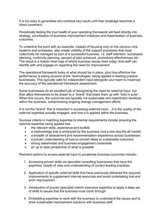 It is too easy to generalise and overlook key inputs until their breakage becomes a
direct constraint.
Periodically testing the true health of your operating framework will feed directly into
strategy, prioritisation of business improvement initiatives and maximisation of business
outcomes.
To underline the point with an example, instead of focusing only on the obvious core
systems and processes, also create visibility of the support processes that must
collectively be managed as part of a successful business. i.e. staff retention, succession
planning, continuity planning, percent of plan achieved, promotions effectiveness etc.
The result is a holistic heat-map of where business issues exist today, that staff can
identify with and engage on regarding the need for improvement.
The operational framework looks at what should be in place, plus how effective the
performance is taking account of the “technologies” being applied in leading practice
businesses. This typically calls for independent input alongside your team to maximize
the accuracy of the operational framework assessment.
Some businesses do an excellent job of recognising the need for external input, but
then allow themselves to be drawn to a “brand” that loads them up with “kids in suits”.
When this occurs, the outcomes are typically not sustainable and resentment develops
within the business, compromising ongoing change management efforts.
It is not the “brand” that is important in accessing external input….it is the quality of the
external expertise actually engaged, and how it is applied within the business.
Success criteria in matching expertise to internal requirements include ensuring the
external expertise being applied has:
 the relevant skills, experience and toolkits
 a methodology that is embraced by the business (not a one size fits all model)
 a breadth of assessment and recommendation experience across businesses
 a proven understanding of how to convert ideas to sustainable outcomes
 strong stakeholder and business engagement credentials
 an up to date perspective of what is possible
Pertinent options to access external input to accelerate business outcomes include:-
1. Accessing proven skills via specialist consulting businesses that have the
expertise, breath of view and understanding of current leading practices
2. Application of specific external skills that have previously delivered the required
improvements to supplement internal resources and avoid undertaking trial and
error improvement
3. Introduction of proven specialist interim executive expertise to apply a deep set
of skills to issues that the business must crash through
4. Embedding expertise to work with the business to understand the issues and to
drive sustainable improvement solutions with business staff
 