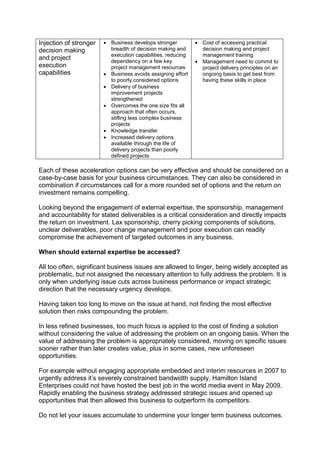 Injection of stronger
decision making
and project
execution
capabilities
 Business develops stronger
breadth of decision making and
execution capabilities, reducing
dependency on a few key
project management resources
 Business avoids assigning effort
to poorly considered options
 Delivery of business
improvement projects
strengthened
 Overcomes the one size fits all
approach that often occurs,
stifling less complex business
projects
 Knowledge transfer
 Increased delivery options
available through the life of
delivery projects than poorly
defined projects
 Cost of accessing practical
decision making and project
management training
 Management need to commit to
project delivery principles on an
ongoing basis to get best from
having these skills in place
Each of these acceleration options can be very effective and should be considered on a
case-by-case basis for your business circumstances. They can also be considered in
combination if circumstances call for a more rounded set of options and the return on
investment remains compelling.
Looking beyond the engagement of external expertise, the sponsorship, management
and accountability for stated deliverables is a critical consideration and directly impacts
the return on investment. Lax sponsorship, cherry picking components of solutions,
unclear deliverables, poor change management and poor execution can readily
compromise the achievement of targeted outcomes in any business.
When should external expertise be accessed?
All too often, significant business issues are allowed to linger, being widely accepted as
problematic, but not assigned the necessary attention to fully address the problem. It is
only when underlying issue cuts across business performance or impact strategic
direction that the necessary urgency develops.
Having taken too long to move on the issue at hand, not finding the most effective
solution then risks compounding the problem.
In less refined businesses, too much focus is applied to the cost of finding a solution
without considering the value of addressing the problem on an ongoing basis. When the
value of addressing the problem is appropriately considered, moving on specific issues
sooner rather than later creates value, plus in some cases, new unforeseen
opportunities.
For example without engaging appropriate embedded and interim resources in 2007 to
urgently address it’s severely constrained bandwidth supply, Hamilton Island
Enterprises could not have hosted the best job in the world media event in May 2009.
Rapidly enabling the business strategy addressed strategic issues and opened up
opportunities that then allowed this business to outperform its competitors.
Do not let your issues accumulate to undermine your longer term business outcomes.
 