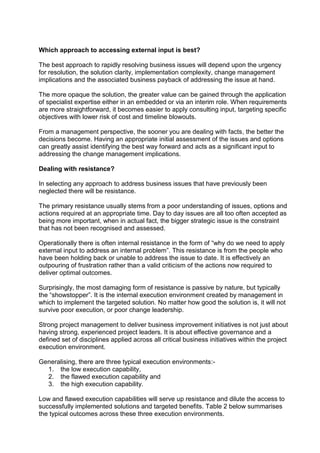 Which approach to accessing external input is best?
The best approach to rapidly resolving business issues will depend upon the urgency
for resolution, the solution clarity, implementation complexity, change management
implications and the associated business payback of addressing the issue at hand.
The more opaque the solution, the greater value can be gained through the application
of specialist expertise either in an embedded or via an interim role. When requirements
are more straightforward, it becomes easier to apply consulting input, targeting specific
objectives with lower risk of cost and timeline blowouts.
From a management perspective, the sooner you are dealing with facts, the better the
decisions become. Having an appropriate initial assessment of the issues and options
can greatly assist identifying the best way forward and acts as a significant input to
addressing the change management implications.
Dealing with resistance?
In selecting any approach to address business issues that have previously been
neglected there will be resistance.
The primary resistance usually stems from a poor understanding of issues, options and
actions required at an appropriate time. Day to day issues are all too often accepted as
being more important, when in actual fact, the bigger strategic issue is the constraint
that has not been recognised and assessed.
Operationally there is often internal resistance in the form of “why do we need to apply
external input to address an internal problem”. This resistance is from the people who
have been holding back or unable to address the issue to date. It is effectively an
outpouring of frustration rather than a valid criticism of the actions now required to
deliver optimal outcomes.
Surprisingly, the most damaging form of resistance is passive by nature, but typically
the “showstopper”. It is the internal execution environment created by management in
which to implement the targeted solution. No matter how good the solution is, it will not
survive poor execution, or poor change leadership.
Strong project management to deliver business improvement initiatives is not just about
having strong, experienced project leaders. It is about effective governance and a
defined set of disciplines applied across all critical business initiatives within the project
execution environment.
Generalising, there are three typical execution environments:-
1. the low execution capability,
2. the flawed execution capability and
3. the high execution capability.
Low and flawed execution capabilities will serve up resistance and dilute the access to
successfully implemented solutions and targeted benefits. Table 2 below summarises
the typical outcomes across these three execution environments.
 