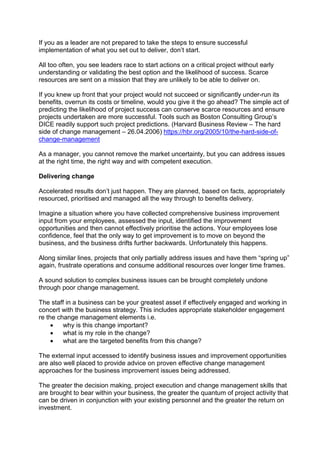 If you as a leader are not prepared to take the steps to ensure successful
implementation of what you set out to deliver, don’t start.
All too often, you see leaders race to start actions on a critical project without early
understanding or validating the best option and the likelihood of success. Scarce
resources are sent on a mission that they are unlikely to be able to deliver on.
If you knew up front that your project would not succeed or significantly under-run its
benefits, overrun its costs or timeline, would you give it the go ahead? The simple act of
predicting the likelihood of project success can conserve scarce resources and ensure
projects undertaken are more successful. Tools such as Boston Consulting Group’s
DICE readily support such project predictions. (Harvard Business Review – The hard
side of change management – 26.04.2006) https://hbr.org/2005/10/the-hard-side-of-
change-management
As a manager, you cannot remove the market uncertainty, but you can address issues
at the right time, the right way and with competent execution.
Delivering change
Accelerated results don’t just happen. They are planned, based on facts, appropriately
resourced, prioritised and managed all the way through to benefits delivery.
Imagine a situation where you have collected comprehensive business improvement
input from your employees, assessed the input, identified the improvement
opportunities and then cannot effectively prioritise the actions. Your employees lose
confidence, feel that the only way to get improvement is to move on beyond the
business, and the business drifts further backwards. Unfortunately this happens.
Along similar lines, projects that only partially address issues and have them “spring up”
again, frustrate operations and consume additional resources over longer time frames.
A sound solution to complex business issues can be brought completely undone
through poor change management.
The staff in a business can be your greatest asset if effectively engaged and working in
concert with the business strategy. This includes appropriate stakeholder engagement
re the change management elements i.e.
 why is this change important?
 what is my role in the change?
 what are the targeted benefits from this change?
The external input accessed to identify business issues and improvement opportunities
are also well placed to provide advice on proven effective change management
approaches for the business improvement issues being addressed.
The greater the decision making, project execution and change management skills that
are brought to bear within your business, the greater the quantum of project activity that
can be driven in conjunction with your existing personnel and the greater the return on
investment.
 