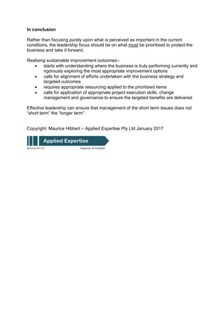 In conclusion
Rather than focusing purely upon what is perceived as important in the current
conditions, the leadership focus should be on what must be prioritised to protect the
business and take it forward.
Realising sustainable improvement outcomes:-
 starts with understanding where the business is truly performing currently and
rigorously exploring the most appropriate improvement options
 calls for alignment of efforts undertaken with the business strategy and
targeted outcomes
 requires appropriate resourcing applied to the prioritised items
 calls for application of appropriate project execution skills, change
management and governance to ensure the targeted benefits are delivered
Effective leadership can ensure that management of the short term issues does not
“short term” the “longer term”.
Copyright: Maurice Hibbert – Applied Expertise Pty Ltd January 2017
ACN 616 231 371 Telephone: 0419 540502
Applied Expertise
 