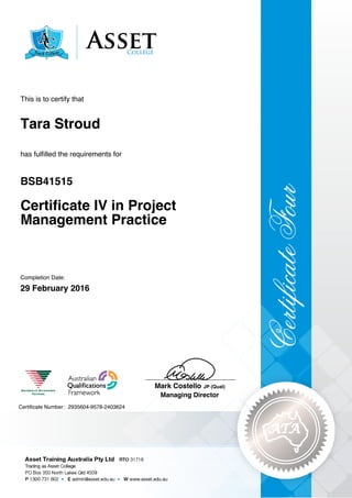 Tara Stroud
Certificate IV in Project
Management Practice
BSB41515
29 February 2016
This is to certify that
has fulfilled the requirements for
2935604-9578-2403624Certificate Number:
____________________________
Mark Costello JP (Qual)
Managing Director
Completion Date:
 