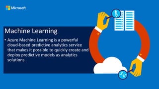 Machine Learning
• Azure Machine Learning is a powerful
cloud-based predictive analytics service
that makes it possible to quickly create and
deploy predictive models as analytics
solutions.
 
