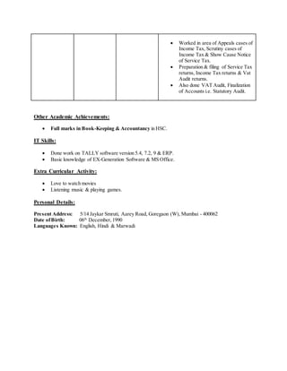  Worked in area of Appeals cases of
Income Tax, Scrutiny cases of
Income Tax & Show Cause Notice
of Service Tax.
 Preparation & filing of Service Tax
returns, Income Tax returns & Vat
Audit returns.
 Also done VAT Audit, Finalization
of Accounts i.e. Statutory Audit.
Other Academic Achievements:
 Full marks in Book-Keeping & Accountancy in HSC.
IT Skills:
 Done work on TALLY software version 5.4, 7.2, 9 & ERP.
 Basic knowledge of EX-Generation Software & MS Office.
Extra Curricular Activity:
 Love to watch movies
 Listening music & playing games.
Personal Details:
Present Address: 5/14 Jaykar Smruti, Aarey Road, Goregaon (W), Mumbai - 400062
Date ofBirth: 06th
December,1990
Languages Known: English, Hindi & Marwadi
 