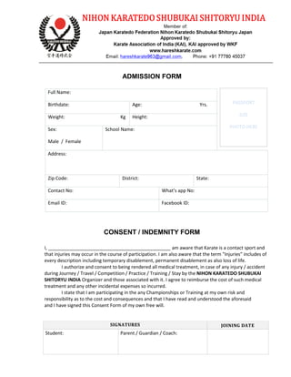ADMISSION FORM
Full Name:
Birthdate: Age: Yrs.
Weight: Kg Height:
Sex:
Male / Female
School Name:
Address:
Zip Code: District: State:
Contact No: What’s app No:
Email ID: Facebook ID:
CONSENT / INDEMNITY FORM
I, _______________________________________________ am aware that Karate is a contact sport and
that injuries may occur in the course of participation. I am also aware that the term "Injuries" includes of
every description including temporary disablement, permanent disablement as also loss of life.
I authorize and consent to being rendered all medical treatment, in case of any injury / accident
during Journey / Travel / Competition / Practice / Training / Stay by the NIHON KARATEDO SHUBUKAI
SHITORYU INDIA Organizer and those associated with it. I agree to reimburse the cost of such medical
treatment and any other incidental expenses so incurred.
I state that I am participating in the any Championships or Training at my own risk and
responsibility as to the cost and consequences and that I have read and understood the aforesaid
and I have signed this Consent Form of my own free will.
SIGNATURES JOINING DATE
Student: Parent / Guardian / Coach:
PASSPORT
SIZE
PHOTO HERE
 