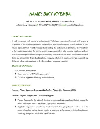 NAME: BIKY KYEMBA
Flat No. 5, 28 Lord Street, Cresta, Randburg 2194, South Africa
Johannesburg - Gauteng / H: 0812146524 / C: 0814517188/ Email: kyembabil@gmail.com
PERSONAL SUMMARY
A well-presented, well-mannered and articulate Technician support professional with extensive
experience of performing diagnostics and resolving a technical problems, e-mail and one to one.
Having a proven track record of successfully finding the root causes of problems, resolving them
or forwarding suggestions for improvements. A problem solver who enjoys a challenge and can
work well under pressure and who possesses strong customer service skills, good communication
skills and attention to detail. Looking for a company which will challenge my problem solving
skills and allow me to continue to develop my knowledge and potential.
AREAS OF EXPERTISE
 Customer Service Root
 Cause analysis LAN/WAN technologies
 Technical support Addressing customer issues
WORK EXPERIENCE
Company Name: Camrose Resources (Technology Networking Company 2008)
Position: Graphic designer and Technician Support
 Present Responsible for taking & logging incoming calls & providing efficient support for
issues relating to Servers, Desktops, Laptops and peripherals.
 Applied best practices of software development while staying abreast of advances in the
practice Installed and performed repairs to hardware, software and peripheral equipment,
following design and installation specifications.
 