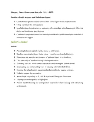 Company Name: Sign-a-rama Honeydew (2013 – 2015)
Position: Graphic designer and Technician Support
 Conducted design and code reviews to share knowledge with development team.
 Set up equipment for employee use.
 Installed and performed repairs to hardware, software and peripheral equipment, following
design and installation specifications.
 Conducted computer diagnostics to investigate and resolve problems and provide technical
assistance and support.
PERSONAL SKILLS
Duties:
 Providing technical support over the phone to all IT users.
 Handling incoming incidents via the phone / e-mail promptly and effectively.
 Diagnosing and resolving a wide range of technical issues over the phone.
 Take ownership of a call and seeing it through to closure.
 Escalating calls and issues where necessary to senior managers & team leaders.
 Investigating and implementing ways of reducing calls to the Help Desk.
 Ensuring that all call details are captured and entered in the logging software.
 Updating support documentation.
 Answering & responding to all calls & requests within agreed time scales.
 Keeping customers updated as to progress.
 Provide troubleshooting and configuration support for client desktop and networking
environment.
 
