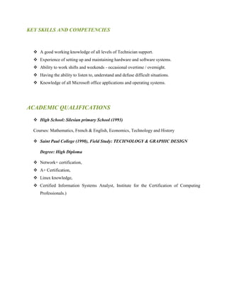 KEY SKILLS AND COMPETENCIES
 A good working knowledge of all levels of Technician support.
 Experience of setting up and maintaining hardware and software systems.
 Ability to work shifts and weekends - occasional overtime / overnight.
 Having the ability to listen to, understand and defuse difficult situations.
 Knowledge of all Microsoft office applications and operating systems.
ACADEMIC QUALIFICATIONS
 High School: Silesian primary School (1993)
Courses: Mathematics, French & English, Economics, Technology and History
 Saint Paul College (1998), Field Study: TECHNOLOGY & GRAPHIC DESIGN
Degree: High Diploma
 Network+ certification,
 A+ Certification,
 Linux knowledge,
 Certified Information Systems Analyst, Institute for the Certification of Computing
Professionals.)
 