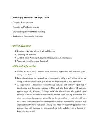 University of Methodist in Congo (2002)
- Computer Science courses
- Computer and Art Design courses
- Graphic Design for Print Media workshop
- Workshop on Photoshop for Designers
Interest (Hobbies)
 Reading books, John Maxwell, Michael Huggins
 Travelling and Tourism
 Ability to learn Watching Discoveries, Documentaries, Researches etc.
 Sports activities (Soccer and Basketball)
Additional Information
 Ability to work under pressure with minimum supervision and infallible project
management skills.
 Possession of strong interpersonal and communication skills to work within a team and
ability to influence at all levels, plan, deliver and improve work to meet objectives.
 A successful IT Administrator with extensive analytical and software experience of
investigating and diagnosing network problem and also knowledge of IT operating
systems, especially Windows, Exchange and Citrix. Multi-talented with good all round
technical skills and the ability to develop and maintain close working relationships with
other support and development teams. Having the personal drive required to deliver a
service that exceeds the expectations of colleagues and end users through a positive, well
organized and structured work ethic. Looking for a career advancement opportunity with a
company that will challenge my problem solving skills and allow me to develop my
knowledge & potential.
 