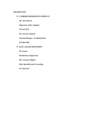 REFERENCES
 CAMROSE RESSOURCES COMPANY
Mr. Alex Kensen
Supervisor of the company
072 615 9551
Mr. Jean luc Ngolela
General Manager & Administrator
076 805 6968
 SIGN-A-RAMA HONEYDEW
Mr. Ernest
Production & Supervisor
Mrs. Laureen Mafora
Sales Specialist and Accounting
073 266 3141
 