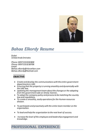 Bahaa Elkordy Resume
Dubai
United Arab Emirates
Phone: 00971555592808
Phone: 00971553238708
Email:
Bahaa.elkordy@ritzcarlton.com
Bahaa.elkordy@hotmail.com
OBJECTIVE:
 Create and develop the communicationswith the entire government
departmentsin UAE.
 Ensuring that the property isrunning smoothly and dynamically with
the UAE low,
 Updating the managementteam aboutthe changesor the adapting
from the governmentside on timely manner,
 To adaptthe company policy and processto be matching the country
low and regulations.
 To create a smoothly, easily operationsfor the Human resources
division.
 To participate and proactively with the entire team member on the
organisation.
 To lead and help the organisation to the next level of success.
 Increase the level of the employee and leadership engagement and
knowledge.
PROFESSIONAL EXPERIENCE:
 