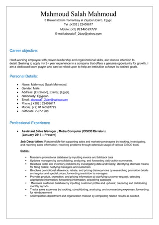 Mahmoud Salah Mahmoud
6 Brakat st,from Tomanbay el Zaytoon,Cairo, Egypt.
Tel :(+202 ) 22409617
Mobile: (+2) 01146597779
E-mail:abosala7_2day@yahoo.com
Career objective:
Hard-working employee with proven leadership and organizational skills, and minute attention to
detail. Seeking to apply my 2+ year experience in a company that offers a genuine opportunity for growth. I
am a dedicated team player who can be relied upon to help an institution achieve its desired goals.
Personal Details:
• Name: Mahmoud Salah Mahmoud.
• Gender: Male.
• Address: [El zatoon], [Cairo], [Egypt].
• Nationality: Egyptian.
• Email: abosala7_2day@yahoo.com
• Phone:( +202 ) 22409617
• Mobile: (+2) 01146597779
• Birthdate: 7-07-1988.
Professional Experience
• Assistant Sales Manager , Metra Computer (CISCO Division)
[January 2016 – Present]
Job Description: Responsible for supporting sales and marketing managers by tracking, investigating,
and reporting sales information; resolving problems through extensive usage of various CISCO tools.
Duties:
 Maintains promotional database by inputting invoice and bill-back data
 Updates managers by consolidating, analyzing, and forwarding daily action summaries.
 Resolves order and inventory problems by investigating data and history; identifying alternate means
for filling orders; notifying managers and customers
 Resolves promotional allowance, rebate, and pricing discrepancies by researching promotion details
and regular and special prices; forwarding resolution to managers.
 Provides product, promotion, and pricing information by clarifying customer request; selecting
appropriate information; forwarding information; answering questions
 Maintains customer database by inputting customer profile and updates; preparing and distributing
monthly reports.
 Tracks sales expenses by tracking, consolidating, analyzing, and summarizing expenses; forwarding
for reimbursement
 Accomplishes department and organization mission by completing related results as needed.
 