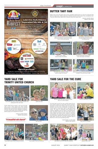 10	 AUGUST 2014 SUBMIT YOUR EVENTS AT clarington.snapd.com
BUTTER TART FAIR
Bakers from across the region were at the Enniskillen General Store on July 19, to showcase their
delicious butter tarts. Bakers featured all different versions of their idea of this scrumptious treat.
They also offered other baked items. Everyone loved their butter tarts!
Event by Jennifer Adcock
Website code: penetk
Tami Twiddy’s Tremendous Treats
And More: Maddi, Tami & Ashton
from Bowmanville
The Cookie Girls: Maureen & Hailey
joined us today from Tyrone
Butter tarts were not the only thing being
sold at the Enniskillen General Store today.
The ice cream was amazing!
Nothing Fancy Sweets: Amanda from Bowmanville.
A mother of two who loves to bake.
Eat My Shortbread: Trisha & Greg
have come today from Whitby
Penny’s Tarts. Peggy
joined us today from Enfield
YARD SALE FOR THE CURE
The Yard Sale for the Cure was a perfect place for bar-
gain hunters looking for great finds around Clarington.
Hundred’s of items were marked down at great prices.
Residents had the extra satisfaction of knowing the
money spent on those items went to help fight breast
cancer. The sense of community was wonderful and
inspiring. Residents had the option of purchasing gift-
ware, household, books, toys and other items. All pro-
ceeds helped fund breast cancer research, awareness
and education. For other ways to provide your support,
and information regarding fundraising events hosted by
Team Moe’s Survival Kit, visit their Facebook page at
MSK Run for the Cure Fund Raising Events.
Event by Mary Lou Naccarato
Website code: penb7b Kiera, Brenna & Seaneen
Emersyn, Machaelah & Jenna
Andrew, Alex & John
Maureen (Moe) with family & special friends
Alex, Erin, Dana & Sandra
Team Moe’s Survival Kit! Well done everyone!
YARD SALE FOR
TRINITY UNITED CHURCH
Trinity United Church hosted a yard sale and bake
sale in July to help support the church. People
donated items, or purchased a table for only $25. All
items for this yard sale were donated by residents,
so all the money made will go straight back into the
general funds for this beautiful old church.
Event by Jennifer Adcock
Website code: penbzy
Jack and Dean
Sophie and Allan
Great support from the community
These ladies have done a great job setting up tables and
helping each other with sales
These ladies helped make the day go smoothly
“A beautiful old church”
 