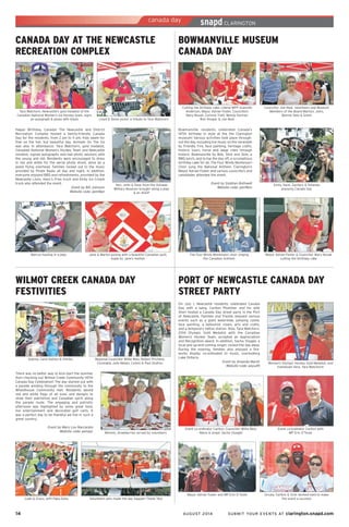 14	 AUGUST 2014 SUBMIT YOUR EVENTS AT clarington.snapd.com
WILMOT CREEK CANADA DAY
FESTIVITIES
Regional Councillor Willie Woo, Robert Prichard,
Constable Julie Meeks, Corbin & Paul Stultins
There was no better way to kick-start the summer
then checking out Wilmot Creek Community 147th
Canada Day Celebration! The day started out with
a parade winding through the community to the
Wheelhouse Community Hall. Residents waved
red and white flags of all sizes and designs to
show their patriotism and Canadian spirit along
the parade route. The engaging and patriotic
afternoon was highlighted by some great food,
live entertainment and decorated golf carts. It
was a perfect day to be thankful we live in such a
great country.
Event by Mary Lou Naccarato
Website code: penaqv
Audrey, Carol Kaitlyn & Shirley
Mmmm, strawberries served by volunteers
Leah & Grace, with Papa Dave Volunteers who made the day happen! Thank You!
BOWMANVILLE MUSEUM
CANADA DAY
Bowmanville residents celebrated Canada’s
147th birthday in style at the the Clarington
museum! Various activities took place through-
out the day, including live music on the verandah
by Friendly Fire, face painting, heritage crafts,
historic tours, horse and wage rides through
historic Bowmanville by Bob, Slick and Slim, a
BBQ lunch, and to top the day off, a scrumptious
birthday cake for all. The Four Winds Montessori
Choir sung the National Anthem. Clarington’s
Mayor Adrian Foster and various councillors and
candidates attended the event.
Event by Siobhan Bothwell
Website code: pen9bm
Emily, Dave, Zachary & Amanda
enjoying Canada Day
Councillor Joe Neal, volunteers and Museum
Members of the Board Marilyn, John,
Bonnie Seto & Grant
Mayor Adrian Foster & Councillor Mary Novak
cutting the birthday cake
Cutting the birthday cake: Liberal MPP Granville
Anderson, Mayor Adrian Foster, Councillors
Mary Novak, Corinna Traill, Wendy Partner,
Ron Hooper & Joe Neal
The Four Winds Montessori choir singing
the Canadian Anthem
CANADA DAY AT THE NEWCASTLE
RECREATION COMPLEX
Happy Birthday, Canada! The Newcastle and District
Recreation Complex hosted a family-friendly Canada
Day for the residents, from 2 pm to 11 pm. Kids swam for
free on the hot, but beautiful day. Animals On The Go
was also in attendance. Tara Watchorn, gold medalist,
Canadian National Women’s Hockey Team and Newcastle
resident, signed autographs and had photo sessions with
the young and old. Residents were encouraged to dress
in red and white for the aerial photo shoot, done by a
plane flying overhead. Families rocked out to the music
provided by Pirate Radio all day and night. In addition,
everyone enjoyed BBQ and refreshments, provided by the
Newcastle Lions. Hanc’s Fries truck and Kirby Ice Cream
truck also attended the event.
Event by Bill Johnson
Website code: pem8qn
Ken, John & Dave from the Oshawa
Military Museum brought along a jeep
& an AGGP
Lloyd & Steve pickin’ a tribute to Tara Watchorn
Jane & Marion posing with a beautiful Canadian quilt,
made by Jane’s mother
Tara Watchorn, Newcastle’s gold medalist of the
Canadian National Women’s Ice Hockey team, signs
an autograph & poses with Kayla
Marcus hauling in a jeep
PORT OF NEWCASTLE CANADA DAY
STREET PARTY
On July 1, Newcastle residents celebrated Canada
Day with a bang. Carlton Plummer and his wife
Sheri hosted a Canada Day street party in the Port
of Newcastle. Families and friends enjoyed various
events such as a giant waterslide, jumping castle,
face painting, a balloonist clown, arts and crafts,
and a temporary tattoo station. Also, Tara Watchorn,
2014 Olympic Gold Medalist with the Canadian
Women’s Hockey Team, accepted an Appreciation
and Recognition award. In addition, Sacha Visagie, a
local and up-and-coming singer, rocked the day away.
During the evening, families also enjoyed a fire-
works display co-ordinated to music, overlooking
Lake Ontario.
Event by Amanda Marsh
Website code: peyud9
Event co-ordinator Carlton, Councillor Willie Woo,
Mavis & singer Sacha Visagie!
Event co-ordinator Carlton with
MP Erin O’Toole
Ursula, Carlton & Vicki worked hard to make
the event a success!
Woman’s Olympic Hockey Gold Medalist, and
hometown hero, Tara Watchorn!
Mayor Adrian Foster and MP Erin O’Toole
 