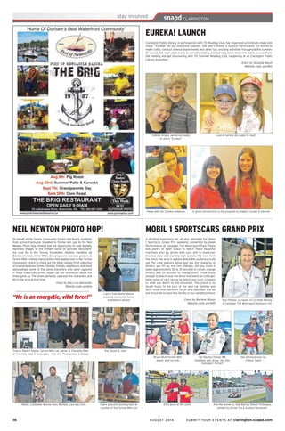 16	 AUGUST 2014 SUBMIT YOUR EVENTS AT clarington.snapd.com
Liam & Serena are ready to read!Sibings Anja & James are ready
to shout “Eureka!”
A great introduction to the program by leaders Lynsee & HannahPaige with her Eureka notebook.
EUREKA! LAUNCH
Clarington Public library, in participation with TD Reading Club, has organized activities to make kids
shout, “Eureka!” As you may have guessed, this year’s theme is science! Participants are invited to
make crafts, conduct science experiments and other fun, exciting activities throughout the summer.
Of course, the main objective is to get kids reading and learning more about the world around them.
Get reading and get discovering with TD Summer Reading Club, happening at all Clarington Public
Library branches!
Event by Amanda Marsh
Website code: pen9b2
Walter, Candidate Bonnie Seto, Michael, Laurie & Irene
Laurie (nee Byam) Mason
enjoying seeing her family
in Newton’s photos
Claire & Austin working hard at
counter of the Tyrone Mills Ltd
Pat, Susan & JohnFrance, Robert Shafer, Tyrone Mills Ltd. owner, & Charlotte Hale
of Charlotte Hale & Associates - Fine Art, Photography & Design
NEIL NEWTON PHOTO HOP!
On behalf of the Tyrone Community Centre Hall Board, residents
from across Clarington travelled to Tyrone last July to the Neil
Newton Photo Hop. Visitors had the opportunity to view digitally
reprinted images of the brilliant series of portraits document-
ing rural life in the Tyrone, Enniskillen, Haydon, Hampton ad
Blackstock areas of the 1970s. Enjoying some delicious goodies at
Tyrone Mills Limited, many visitors then walked over to the Tyrone
Community Centre to check out the Silver Gelatin Print collection
of original Newtons’ prints. Families, friends, neighbours, and most
astoundingly some of the same characters who were captured
in these historically prints, caught up and reminisced about the
times gone by. The prints perfectly captured the characters and
life in the area at that time.
Event by Mary Lou Naccarato
Website code: penbha
“He is an energetic, vital force!” Ron Fellows, co-owner of Corvette Racing
& Canadian Tire Motorsport Ventures Ltd
Bryan Muir, former NHL
player with his kids
Dan & future race car
champ, Dash!
Car Racing Champ, Bill
Sweedler, who drove the Aim
Autosport Ferrari!
And the winner is, Oak Racing, Nissan Prototype,
piloted by Olivier Pia & Gustavo Yacaman!
All is good at the races!
MOBIL 1 SPORTSCARS GRAND PRIX
A thrilling experience for all who attended the Mobil
1 SportsCar Grand Prix weekend, presented by Hawk
Performance at Canadian Tire Motorsport Park! There
was plenty of open space to watch these beautiful
machines whiz by, driven with such skill to maneuver
this fast track at incredibly high speeds. The view from
the finish line area is a place where the audience could
see the crew stations setup and see the changing of
drivers, gas fill up, and tire changes. Did you know it
takes approximately 30 to 35 seconds to refuel, change
drivers, and 20 seconds to change tires? Those brave
enough to watch near the fence line heard an unforget-
table noise of cars racing by, which you can’t compare
to what you watch on the television. This sound is no
doubt music to the ears of the race car families and
fans! Great entertainment for all who attended, and we
are fortunate to have this facility in our neighbourhood.
Event by Marlene Wilson
Website code: pen9d9
 