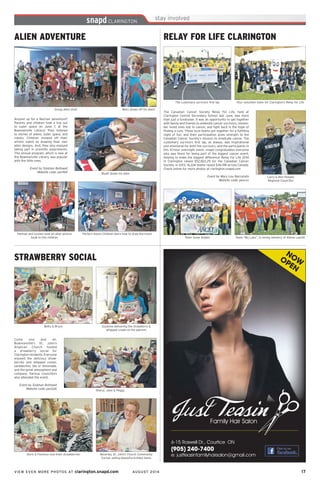 VIEW EVEN MORE PHOTOS AT clarington.snapd.com AUGUST 2014	 17	
ALIEN ADVENTURE
Anyone up for a Martian adventure?
Parents and children took a trip out
to outer space on June 7, at the
Bowmanville Library! They listened
to stories of aliens, outer space, and
robots. Children showed off their
artistic talent by drawing their own
alien designs. And, they also enjoyed
taking part in scientific experiments.
This annual program, which is new at
the Bowmanville Library, was popular
with the little ones.
Event by Siobhan Bothwell
Website code: pen9af Wyatt draws his alien
Mars shows off his alien!
Perfect moon! Children learn how to draw the moon
Group alien shot!
Hannah and Lynsee read an alien picture
book to the children
STRAWBERRY SOCIAL
Come one and all.
Bowmanville’s St. John’s
Anglican Church hosted
a strawberry social for
Claringtonresidents.Everyone
enjoyed the delicious straw-
berries and whipped cream,
sandwiches, tea or lemonade,
and the great atmosphere and
company. Various councillors
also attended the event.
Event by Siobhan Bothwell
Website code: pen2ah Sheryl, Jane & Peggy
Suzanne delivering the strawberry &
whipped cream to the patrons
Beverley, St. John’s Church Community
Corner, selling beautiful knitted items
Betty & Bruce
Doris & Florence love their strawberries
RELAY FOR LIFE CLARINGTON
The Canadian Cancer Society Relay For Life, held at
Clarington Central Secondary School last June, was more
than just a fundraiser. It was an opportunity to get together
with family and friends to celebrate cancer survivors, remem-
ber loved ones lost to cancer, and fight back in the hope of
finding a cure. These local teams got together for a fulfilling
night of fun, and their participation gives strength to the
Canadian Cancer Society’s mission to eradicate cancer. The
customary survivors first lap, as always, was inspirational
and emotional for both the survivors, and the participants in
this 12-hour overnight event. snapd congratulates everyone
who was there for being part of the biggest cancer event,
helping to make the biggest difference! Relay For Life 2014
in Clarington raised $52,822.29 for the Canadian Cancer
Society. In 2013, 16,224 teams raised $46.5M across Canada.
Check online for more photos at clarington.snapd.com
Event by Mary Lou Naccarato
Website code: pencxs
Team Snow Angles
Your volunteer team for Clarington’s Relay for Life
Team “My Lans”, in loving memory of Allana Leavitt
The customary survivors first lap
Larry & Ron Hooper,
Regional Councillor
6-15 Roswell Dr., Courtice ON
(905) 240-7400
e: justteasinfamilyhairsalon@gmail.com
Family Hair Salon
NOWOPEN
 