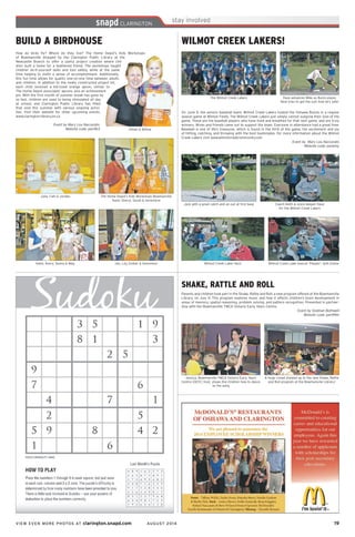 VIEW EVEN MORE PHOTOS AT clarington.snapd.com AUGUST 2014	 19	
How do birds fly? Where do they live? The Home Depot’s Kids Workshops
of Bowmanville dropped by the Clarington Public Library at the
Newcastle Branch to offer a useful project creation where chil-
dren built a home for a feathered friend. The workshops taught
children do-it-yourself skills and tool safety, while at the same
time helping to instill a sense of accomplishment. Additionally,
this fun time allows for quality one-on-one time between adults
and children. In addition to the newly constructed project kit,
each child received a kid-sized orange apron, similar to
The Home Depot associates’ aprons, and an achievement
pin. With the first month of summer break has gone by
so fast, children are used to being stimulated all day
at school, and Clarington Public Library has filled
that void this summer with various ongoing activi-
ties. Visit their website for other upcoming events,
www.clarington-library.on.ca
Event by Mary Lou Naccarato
Website code: pen9b3
BUILD A BIRDHOUSE
Gillian & Willow
The Home Depot’s Kids Workshops Bowmanville
Team: Sheryl, Sarah & Genevieve
Jen, Lily, Ember & Genevieve
Julia, Calli & Jordan
Katie, Avery, Seena & Meg
WILMOT CREEK LAKERS!
Dave advances Mike as Buick player,
Neal tries to get the out! And he’s safe!
On June 9, the seniors baseball team, Wilmot Creek Lakers hosted the Oshawa Buicks in a regular
season game at Wilmot Fields. The Wilmot Creek Lakers just simply cannot outgrow their love of the
game. These are the baseball players who have lived and breathed for that next game, and are truly
winners. Wives and friends came out to support the team. Everyone in attendance had a great time.
Baseball is one of life’s treasures, which is found in the thrill of the game, the excitement and joy
of hitting, catching, and throwing with the best teammates. For more information about the Wilmot
Creek Lakers visit www.wilmotcreekcommunity.com
Event by Mary Lou Naccarato
Website code: penbmy
The Wilmot Creek Lakers
Jack with a great catch and an out at first base Coach Keith & score keeper Dave
for the Wilmot Creek Lakers
Wilmot Creek Laker fans! Wilmot Creek Lake mascot ‘Pepper’, with Elaine
SHAKE, RATTLE AND ROLL
Parents and children took part in the Shake, Rattle and Roll, a new program offered at the Bowmanville
Library, on July 4. This program explores music and how it affects children’s brain development in
areas of memory, spatial reasoning, problem solving, and pattern recognition. Presented in partner-
ship with the Bowmanville YMCA Ontario Early Years Centre.
Event by Siobhan Bothwell
Website code: pen99m
Jessica, Bowmanville YMCA Ontario Early Years
Centre (OEYC) host, shows the children how to dance
to the song
A huge crowd showed up to the new Shake, Rattle
and Roll program at the Bowmanville Library!
 