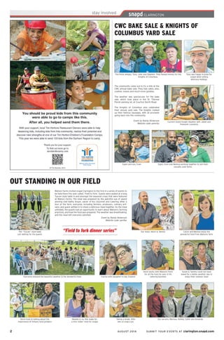 2	 AUGUST 2014 SUBMIT YOUR EVENTS AT clarington.snapd.com
CWC BAKE SALE & KNIGHTS OF
COLUMBUS YARD SALE
Tony was happy to pose for
snapd while selling
delicious hotdogs.
The community came out to try a bite at the
CWC annual bake sale. They had cakes, pies,
cookies, loaves and much more goodies.
The weather was spectacular for the bake
sale, which took place in the St. Therese
Parish parking lot, at Courtice North Road.
The Knights of Columbus also celebrated
their annual yard sale. The Knights cooked
up their famous sausages, with all proceeds
going back into the community.
Event by Randy Nickerson
Website code: pemr6x
The three amigos, Tony, John and Stephen. They Raised money for the
Knights of Columbus.
Current Grand Knight Stephen with Jaleel and
Treasurer Laurence.
Sujen and son, Evan. Sujen, Evan and Melissa working together to sell their
casually used items.
OUT STANDING IN OUR FIELD
Everyone enjoyed the beautiful weather & the wonderful food
Watson Farms invited snapd Clarington to the first in a series of events to
be held there this year called, ‘Field to Fork.’ Guests were seated at a long
Tuscan style table in and amongst the seasonal crops that were featured
at Watson Farms. The meal was prepared by the watchful eye of award
winning chef Kathy Anyan, owner of Kcc Gourmet and Catering. After a
tour of the farm, everyone, including farmers, producers, culinary arti-
sans, and guest settled in to share a delicious meal together. As the meal
unfolded, the guests had an opportunity to learn about Watson’s farming
practices, and how the food was prepared. The weather was breathtaking,
and the meal left everyone satisfied.
Event by Randy Nickerson
Website code: pen9ar
Maddie & sis, Kiki make for
a nice ‘sister’ shot for snapd
Kevin took to talking about the
importance of Ontario food growers
“Field to fork dinner series”
Clarice with daughter-in-law, Eleanor
Our hosts, Kevin & Tammy
Kevin works with Watsons Farm
for all the food he uses in his
catering business
Taking a break, Alfie
lets us snap a pic
The “Tuscan” style table
just waiting for the guests
Susan & Tammy could not have
asked for a better weather day to
enjoy their outdoor meal
Our servers, Marissa, Ashley, Catlin and Amanda.
Calvin and Melissa enjoy the
wonderful food from Watsons farm
 