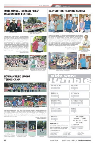 20	 AUGUST 2014 SUBMIT YOUR EVENTS AT clarington.snapd.com
Students from the ages of 11 to 15 participated in a special one-day babysit-
ting course at the Clarington Public Library last month. Students learned
how to care for infants, toddlers and older children, what questions to
ask parents, and what to do in emergencies. Grace Kingston, a Red Cross
certified presenter, partnering with React Right Safety Services, taught
students the fundamental skills needed to start a babysitting service,
and prepared them how to handle many of the different situations
that might arise with their jobs. Upon completion, students received a
babysitter certificate. And with babysitters very much in demand,
students will have lots of opportunities for part-time work.
Event by Mary Lou Naccarato
Website code: pen2pn
BABYSITTING TRAINING COURSE
Paul & Sage
Red Cross certified presenter,
Grace Kingston
Full class of 25 students of newly trained babysitters with Red Cross
certified presenter, Grace Kingston
Andrew & Mackenzie
Aiden & Noah Sophia & Cooper
BOWMANVILLE JUNIOR
TENNIS CAMP
Many of the children would like for this camp to run all summer long
Every year, the Bowmanville Junior Tennis Camp encourages children to become interested in the
sport of tennis by offering a friendly camp based environment. “Tennis is a sport that you can use
your whole life,” said Ellen Logan, event co-ordinator. This local, non-profit event, was held from July
7 to July 11. Children, ages eight through ten, played on the courts in the morning, and the 11 and
14-year-old’s played in the afternoon. The Tennis Camp was a great success this year as 24 children
attended the week long event.
Event by Jennifer Adcock
Website code: penb37
Tennis Camp children
Tennis Camp started
25 years ago here in
Bowmanville, to encourage
children to play the game
Kem Majid is looking forward
to the tournament on July
19th, open to the public Hit that ball! Great shot!
10TH ANNUAL ‘DRAGON FLIES’
DRAGON BOAT FESTIVAL
The Dragon Flies team & organizers.
Great Job to everyone!
The 10th annual Dragon Flies Boat festival had another
successful run this year. But that couldn’t have happened
if not for the support of 1,400 enthusiastic paddlers, more
than 100 volunteers, and numerous visitors at Palmer
Park, in Port Perry. It was a great opportunity for team
building, cooperation and fundraising in a great outdoor
setting. Funds raised will go towards increasing breast
cancer awareness, providing support programs for breast
cancer survivors, and assisting in diagnosis and treatment
of breast cancer in the local municipalities of Durham
Region and Kawartha Lakes. Congratulation to the efforts
of The Dragon Flies for ‘slaying the dragons’ in the fight
against breast cancer.
Event by Mary Lou Naccarato
Website code: pencjp
Sarah, Perty & Kylie
Traci & Amy
“Save A Horse” Dragon but not saggin’
Sharon with hundreds of carnations that
will be thrown into Lake Scugog, following
the breast cancer survivor ceremony
 