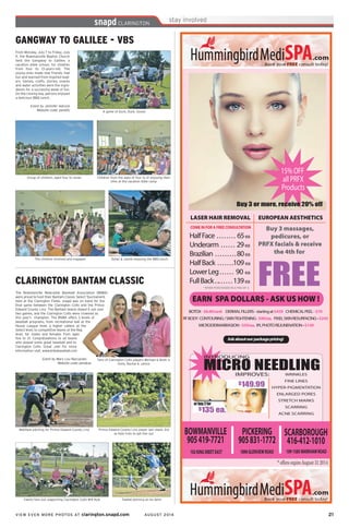 VIEW EVEN MORE PHOTOS AT clarington.snapd.com AUGUST 2014	 21	
GANGWAY TO GALILEE - VBS
From Monday, July 7 to Friday, July
11, the Bowmanville Baptist Church
held the Gangway to Galilee, a
vacation bible school, for children
from four to 13-years-old. The
young ones made new friends, had
fun and learned from inspired lead-
ers. Games, crafts, stories, snacks
and water activities were the ingre-
dients for a successful week of fun.
On the closing day, patrons enjoyed
a delicious BBQ lunch.
Event by Jennifer Adcock
Website code: penbfu
Children from the ages of four to 12 enjoying their
time at the vacation bible camp
Group of children, aged four to seven
Dylan & Jackie enjoying the BBQ lunch
A game of Duck, Duck, Goose
The children involved and engaged
The Bowmanville Newcastle Baseball Association (BNBA)
were proud to host their Bantam Classic Select Tournament,
held at the Clarington Fields. snapd was on hand for the
final game between the Clarington Colts and the Prince
Edward County Linx. The Bantam teams duked it out over
two games, and the Clarington Colts were crowned as
this year’s champion. The BNBA offers 3 levels of
baseball programs, from recreational ball at the
House League level, a higher calibre at the
Select level, to competitive teams at the Rep
level, for males and females from ages
five to 21. Congratulations to all teams
who played some great baseball and to
Clarington Colts. Great Job! For more
information visit, www.bnbabaseball.com
Event by Mary Lou Naccarato
Website code: penduw
CLARINGTON BANTAM CLASSIC
Matthew pitching for Prince Edward County Linx
Fans of Clarington Colts players Michael & Brett is
Holly, Rachel & Janice
Prince Edward County Linx player Iain steels 3rd
as Kyle tries to get him out
Family fans out supporting Clarington Colts #14 Kyle Tawfek pitching at his best!
 