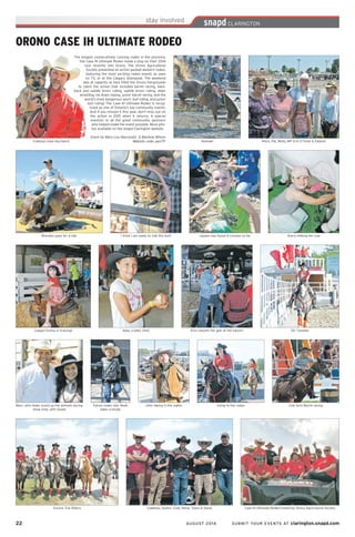 22	 AUGUST 2014 SUBMIT YOUR EVENTS AT clarington.snapd.com
The longest consecutively running rodeo in the province,
the Case IH Ultimate Rodeo made a stop on their 2014
tour recently into Orono. The Orono Agricultural
Society presented an action packed western rodeo,
featuring the most exciting rodeo events as seen
on TV, or at the Calgary Stampede. The weekend
was at capacity as fans filled the Orono Fairgrounds
to catch the action that included barrel racing, bare-
back and saddle bronc riding, saddle bronc riding, steer
wrestling, tie down roping, junior barrel racing, and the
world’s most dangerous sport, bull riding, and junior
bull riding! The Case IH Ultimate Rodeo is recog-
nized as one of Ontario’s top community events.
And if you missed it this year, don’t miss out on
the action in 2015 when it returns. A special
mention to all the great community sponsors
who helped make the event possible. More pho-
tos available on the snapd Clarington website.
Event by Mary Lou Naccarato & Marlene Wilson
Website code: pen7frCowboys have big hearts
I think I am ready to ride this bull! Jaydon has found 4 Loonies so far
Yeehaw!
Brendan goes for a ride
Cowgirl Emma in training!
Marc, who helps round up the animals during
show time, with Gisele
Encore Tick Riders Cowboys, Dustin, Cody Steve, Tyson & Steve Case IH Ultimate Rodeo hosted by Orono Agricultural Society
Future rodeo star, Noah
takes a break!
John taking in the sights Going to the rodeo Cow Girls Barrel racing
Aww, a baby chick Elvis swoons the gals at the saloon! Oh, Canada!
Petra, Pat, Molly, MP Erin O’Toole & Eleanor
Avery milking her cow
ORONO CASE IH ULTIMATE RODEO
 