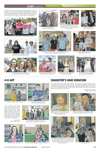 VIEW EVEN MORE PHOTOS AT clarington.snapd.com AUGUST 2014	 23	
4-H ART
4-H is a program that engages
urban and rural children in agri-
culture, food, animal care, environ-
ment and much more. In June,
children showed off their artistic
abilities by sculpting metal art cre-
ations. Tin cans, metal strainers,
nuts, bolts, bottle caps and other
metal objects were transformed
into animals, tractors, cars and a
host of other creative designs.
Event by Bill
Website code: penwrn
The 4-H Durham East artists, Tim, Jacob,
Mathew, Corbin, Josh, Maggie, Christina & Troy
Jacob holds his tractor made from
normal household metal objects
Faith and Amanda enjoy the art exhibit at Gift of Art
Tim shows his neat creation, a tine snowman
Christina and her metal kitty
Of course we would love to print everything we shoot, but it is not always
possible. As a result, we have included a small sampling of photos we
thought were extra special, but for which space simply did not allow on
other pages. We hope you enjoy; and next time you see us out-and-about
around town, be sure to SMILE… and get snapd for our next edition!
“Screw You Cancer” Team snapd at the Relay For Life Clarington
Bowmanville ER staff, Dr. D’Souza, Shannon Kift & Dr. Lottering
snapd at the Grand Opening of Paediatric Room
Maddy & Hannah snapd at the
Babysitting Training Course
Paul, Debbie, Janice & Maggie snapd at
the Wilmot Creek Canada Day Festivities
Anika, Brianne and Alyssa snapd at the
Port of Newcastle Canada Day Street Party
Tyler & Phil snapd at the
Orono Case IH Ultimate Rodeo
Charlynne accepting a Certificate of
Recognition at the Clarington Terry Fox Run
Team Appreciation Luncheon with Yusuf,
Gregory & Mary
Peter & Bob snapd at the
Durham Computer Club
Cow Girls, Sara & Ashley snapd at
the Orono Case IH Ultimate Rodeo
Carey, Carolina & Rick snapd at the
Rotary Bursary Breakfast
Ilene & Randy snapd at the 10th Annual
‘Dragon Flies’ Dragon Boat Festival
After being inspired by the ‘Little Couple’, Jennifer, a 5-year-old girl, decided to donate her hair to
cancer patients. A teacher at her school heard of Jennifer’s plans. She suggested Jennifer to cut her
hair in class to spark interest with the other children. A hairdresser agreed to come in to cut the little
girl’s hair for free during school hours. Jennifer and her mother hope that this event will inspire other
people in the community to do the same.
Event by Jennifer Adcock
Website code: pemrm5
DAUGHTER’S HAIR DONATION
Elizabeth & Trish
Snip, snip! Elizabeth donated her hair to Hearth Place.
It is a support centre where cancer patients and their
families can come and share their experiences, find
resources and discover new ways to care for them-
selves and each other
Trish from Hair Solutions, Bowmanville, donated
her time to help make this a reality for Elizabeth
“I want to let the sick kids know I care and
want to help them,” said Elizabeth, 5-year-
old who donated her hair
 