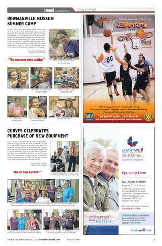 VIEW EVEN MORE PHOTOS AT clarington.snapd.com AUGUST 2014	 3	
“An all new Curves!”
CURVES CELEBRATES
PURCHASE OF NEW EQUIPMENT
Owner Catherine Peterson invites Regional Councillor Willie Woo & Councillor Wendy Partner to the
new & improved Curves Newcastle to tryout some of the new equipment, with staff and clients
Curves owner Catherine Peterson celebrated the pur-
chase of new equipment with staff and clients on July
23, in Newcastle. Regional Councillor Willie Woo and
Councillor Wendy Partner also attended the celebra-
tions. Newcastle’s Curves now features new state of the
art circuit equipment. Clients can now use an electronic
card that stores individual workouts on each equip-
ment. This information can be accessed at home by
logging onto the website, or at the Curves store, to keep
track of each clients personal workout metrics.
Event by Rob Da Silva
		 Website code: penggr
Regional Councillor Wille Woo working out
on the new equipment at Curves Newcastle
Councillor Wendy Partner joins the celebration
with Curves clients and owner, Catherine Peterson
Curves owner Catherine with staff toast the new
& improved equipment at Curves Newcastle
“The museum goes crafty!”
BOWMANVILLE MUSEUM
SUMMER CAMP
Lucy and Roxy
It was a day full of glue, string, glitter, fabric and
all things craft at the Bowmanville Museum! Kids
participating in the Museum’s day camp were busy
crafting their very own photo puppet. All in prepara-
tion for the photo puppet theatre! The kids were also
excited to be participating in a talent show taking
place that afternoon. It proved to be a fun and excit-
ing day for all those involved. Similarly, the kids were
making photo props, a stylish silhouette and many
more memories throughout the course of the week.
Event by Amanda Marsh
Website code: pen9bp
Taking a break from his work,
Sam is all smiles
Some may call it a mess,
others call it art!
Grace is ready to do her magic
at the talent show
Crafty Caelyn
is hard at work!
Lucy is starting to create
her photo puppet!
Decisions, decisions!
 