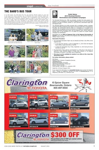 VIEW EVEN MORE PHOTOS AT clarington.snapd.com AUGUST 2014	 7	
Karin, Robyn & Abbey
Ron & Eva
Egor, Katrina & Lena
Cathy & John
Warren Keyes, Jeremy Smith, Artistic Director &
Steve Clarke
Jeremy Smith, Artistic Director &
Howard Smith with Bard’s Bus Tour
THE BARD’S BUS TOUR
In its 20th season, the 2014 Bard’s Bus Tour got underway officially making its usual stop
to the Visual Arts Centre Clarington, one of Driftwood’s first venue. Driftwood Theatre pre-
sented Shakespeare’s masterpiece, The Tempest. One of Shakespeare’s most celebrated plays,
pits one man’s need for personal vengeance against his hopes for the future of his family. It
is a story of magic, power and forgiveness told in Driftwood’s signature style blending move-
ment, song, puppetry and classic storytelling. It was another perfect warm summer evening
which attracted people of all ages to this fine performance by a mix of upcoming young, tal-
ented, and seasoned performers. For more information and location updates, call 416-703-2773, or
visit the website at www.driftwoodtheatre.com
Event by Mary Lou Naccarato
Website code: penbjf
Public Notice
2014 Municipal Election
Nominations and Candidate Campaigns
The Municipal Elections Act, 1996, as amended, provides that every person who
proposes to be a candidate for the Office of Regional Chair in the 2014 Municipal
Election to be held on Monday, October 27, 2014 shall file a Nomination Paper with
the Regional Clerk.
The Municipal Elections Act further provides that a candidate’s election campaign
period for the Office of Regional Chair begins on the day he/she files a nomination for
the office. No contributions shall be made to or accepted by or on behalf of the
candidate and no expenses may be incurred by or on behalf of a candidate prior to
filing the prescribed Nomination Paper with the Regional Clerk. Money, goods and
services given to and accepted by or on behalf of a person for his/her election
campaign are contributions.
Nominations for the Office of Regional Chair of the Regional Municipality of
Durham must be filed in the Office of the Regional Clerk, 605 Rossland Road East,
Whitby, Ontario L1N 6A3.
Nomination Procedure:
1. The prescribed Nomination Paper may be obtained and filed in the Office of the
Regional Clerk:
• on any day from January 2, 2014 to September 11, 2014 when the Regional
Clerk’s Office is open (8:30 AM to 4:30 PM)
• no later than Nomination Day, Friday, September 12, 2014 during the hours
9:00 AM to 2:00 PM
2. The Nomination Paper shall be accompanied by a filing fee in the amount of
$200.00 in cash, certified cheque or money order, payable to The Regional
Municipality of Durham, or by Debit, Visa or Mastercard.
3. The onus is on the candidate for election to an office to file a bona fide
Nomination Paper.
For further information, please contact:
Deb Bowen
Regional Clerk / Director of Legislative Services
clerks@durham.ca
Regional Municipality of Durham
605 Rossland Road East, PO Box 623
Whitby, Ontario L1N 6A3
Phone Number: 905-668-7711, extension 2100
Dated this 11th day of August, 2014.
If you require this information in an accessible format please contact the Regional
Clerk / Director of Legislative Services via email at clerks@durham.ca or by
telephone at 905-668-7711, extension 2100.
Public Notice
2014 Municipal Election
Nominations and Candidate Campaigns
The Municipal Elections Act, 1996, as amended, provides that every person who
proposes to be a candidate for the Office of Regional Chair in the 2014 Municipal
Election to be held on Monday, October 27, 2014 shall file a Nomination Paper with
the Regional Clerk.
The Municipal Elections Act further provides that a candidate’s election campaign
period for the Office of Regional Chair begins on the day he/she files a nomination for
the office. No contributions shall be made to or accepted by or on behalf of the
candidate and no expenses may be incurred by or on behalf of a candidate prior to
filing the prescribed Nomination Paper with the Regional Clerk. Money, goods and
services given to and accepted by or on behalf of a person for his/her election
campaign are contributions.
Nominations for the Office of Regional Chair of the Regional Municipality of
Durham must be filed in the Office of the Regional Clerk, 605 Rossland Road East,
Whitby, Ontario L1N 6A3.
Nomination Procedure:
1. The prescribed Nomination Paper may be obtained and filed in the Office of the
Regional Clerk:
• on any day from January 2, 2014 to September 11, 2014 when the Regional
Clerk’s Office is open (8:30 AM to 4:30 PM)
• no later than Nomination Day, Friday, September 12, 2014 during the hours
9:00 AM to 2:00 PM
2. The Nomination Paper shall be accompanied by a filing fee in the amount of
$200.00 in cash, certified cheque or money order, payable to The Regional
Municipality of Durham, or by Debit, Visa or Mastercard.
3. The onus is on the candidate for election to an office to file a bona fide
Nomination Paper.
For further information, please contact:
Deb Bowen
Regional Clerk / Director of Legislative Services
clerks@durham.ca
Regional Municipality of Durham
605 Rossland Road East, PO Box 623
Whitby, Ontario L1N 6A3
Phone Number: 905-668-7711, extension 2100
Dated this 11th day of August, 2014.
If you require this information in an accessible format please contact the Regional
Clerk / Director of Legislative Services via email at clerks@durham.ca or by
telephone at 905-668-7711, extension 2100.
 