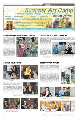 8	 AUGUST 2014 SUBMIT YOUR EVENTS AT clarington.snapd.com
FAMILY STORYTIME
New for this Summer! Now the whole family can
come to listen to a story, sing songs, and develop a
lifelong love of reading and learning together!
On July 3, families took part in the first Family Story
Time at the Bowmanville Library. Jess, singer and
story reader, children, parents and grandparents
enjoyed stories and songs of dump trucks. The
complete class calendar and descriptions of ‘Every
Child Ready to Read’ story times are available at all
branches and online at, www.clarington-library.on.ca.
Drop in; no registration required. No charge.
Event by Siobhan Bothwell
Website code: pen2qp
Jess with Logan & Dominic singing along
to the dump truck song at the Bowmanville
Library
Jess and Logan doing the motions of what a dump
truck would do!
Jess engaging the children, Logan, Dominic &
the others
Jess reading to Logan & the others
Interactive storytelling: Jess, Logan, Dominic,
mom Amanda & Madden, Brooklyn & Savannah
reading along to a dump truck story
With so many families moving East to the Clarington area and beyond, the number of visits to Lakeridge
Health Bowmanville Emergency Room is steadily increasing. The need for a dedicated Play Area for
children was essential. So, it was no surprise that when Steve Wilson, Owner/Operation of McDonald’s
Restaurants, learned about the
need, he jumped at the chance
to help. With funds raised
through McHappy Day and other
contributions, Mr. Wilson donat-
ed more than $85,000 for the
new Play Area. “We are so very
thankful to Mr. Wilson and the
McDonald’s family for their gen-
erosity, partnership, and commit-
ment to quality healthcare for
children and families throughout
our communities,” said Darlene
Bastianelli, Executive Director
of the Bowmanville Memorial
Hospital Foundation.
Event by Marlene Wilson
Website code: pena2w
CHILDREN’S PLAY AREA UNVEILING
(Right to left) Brenda Miller, Bowmanville Hospital Foundation Board
member, presenting a Certificate of Appreciation to Steve Wilson,
Owner of McDonald’s, who donated $85,000 for the Lakeridge
Health Bowmanville Play Area for children. Also in attendance, Robin
Burns, Community Relations & Representative of McDonald’s
SUMMER READING CLUB: PLANT A GARDEN
This is the story of dirt, and what
grows in it! This month children
learned about native plants,
and were taught how to plant
their own garden at the Summer
Reading Club Plant a Garden
workshop. Children took home
some native perennial flowers to
watch them grow. People of all
ages can enjoy gardening, but
children in particular will have
lots of fun and gain special ben-
efits. The children are the future
of our horticulture society and
it is our job to inspire them to
carry on our love of gardening.
Presented in partnership with
the Clarington Public Library,
Newcastle Branch and the
Newcastle Horticultural Society.
Event by Mary Lou Naccarato
Website code: pen8kx Isabelle, Lucy & Logan
BISTRO OPEN HOUSE
Jeminah enjoying her Moosetrap
Kawartha Dairy cone
Staff at the Fire Hall Bistro celebrated their first
anniversary by offering a complimentary tasting to
customers in the afternoon, and 15% off all menu items
at this quaint restaurant, located on Main St in Orono.
Generous portions of delicious pulled pork hamburgers,
caesar wraps, beet salad, rice balls and smoked salmon
were just a few of the items offered and prepared by
Restauranteur Valerine Lacroix. While Valerine was pre-
paring food in the kitchen, her daughter Victoria was
busy serving the many customers, whom all enjoyed
the food, service and casual atmosphere of the restau-
rant. The Fire Hall Bistro is licensed and offers a wide
menu for all taste buds, serving breakfast, lunch, and
dinner. Patrons can dine at an outside patio that invites
you to sit and relax, with perhaps a cone from Kawartha
Ice Cream. Catering is available as well. You can visit
them on Facebook, or join Valerine and Victoria at their
official grand opening on August 8th, so please 905-
485-5304 for more information.
Event by Marlene Wilson
Website code: pengcc
Kevin from Kings Court Catering
wishes Valerine the best!
Restauranteur, Valerine Lacroix
Joanne & Sally celebrating the day Marilyn coming in for a sampling
 