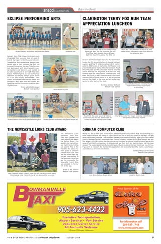 VIEW EVEN MORE PHOTOS AT clarington.snapd.com AUGUST 2014	 9	
ECLIPSE PERFORMING ARTS
Stephanie solo
Dancers from The Eclipse Performing Arts
showcased their year end show on June 14,
held at Clarington Central Secondary School.
Competitive and recreational dancers pre-
sented some of their numbers that they had
prepared throughout the year. The afternoon
was also graced with some fantastic musi-
cal numbers and dancers were excited to
have the opportunity to show off their skills.
Eclipse Performing Arts is a non-profit group
dedicated to keeping today’s youth active
in a fun and exciting environment. Their
classes incorporate baton twirling, dance and
gymnastics with pom pom and classes are
taught by qualified instructors boasting years
of experience.
Event submitted to snapd
Website code: pen8vd
Student dancers performing their pom-pom dance
Jenna during her solo
Student dancers from the Eclipse Performing Arts Student dancers performing their baton twirling act
THE NEWCASTLE LIONS CLUB AWARD
The Newcastle Lions
presented John Albi,
from Rona Lumber, with
their highest club award,
the ‘Melvin Jones’. This
award is the highest hon-
our that the Lion’s Club
can award. This is the
first time the award has
been given to someone
outside of the club. John
Albi has made many sig-
nificant contributions to
the Newcastle Lions Club
and the community. The
Newcastle Lions Club
was pleased to honour
him in this way.
Event by Bill Johnson
Website code: penbms
Lion President Dwight presents John Albi with the Melvin Jones Award.
Lions George, Gord, Charlie, Arthur & Tom attended the ceremony
DURHAM COMPUTER CLUB
Would you like to make your home movies interesting and fun to watch? How about sending your
home video to friends and family on a disc? Would you like to post your video on the web? This was
what the Durham Computer Club members learned at last month’s meeting, held at the Faith United
Church. Mathews Farrow’s presented Video Editing Software, followed by the Bug Session, and get-
ting answers for and from our members on various computer problems. Group members have a wide
range of abilities from beginners to experienced, and their skills are openly shared via the group
session. The easiest way to join Durham Computer Club is to attend the next meeting or two for free.
If you wish to complete the membership application and receive full benefits, visit www.durhampc-
usersclub.on.ca for more information.
Event by Mary Lou Naccarato
Website code: penad8
Anne, Betty, Mathew, Megan & Dan Lloyd, Ed, Alan & Hugh
For information call
289-927-1748
www.mvmesports.com
Executive Transportation
Airport Service • Van Service
Dedicated Driver Service
All Accounts Welcome
Executive Transportation
Airport Service • Van Service
Dedicated Driver Service
All Accounts Welcome
A Division of Clarington Transportation
Proud Sponsors of theProud Sponsors of the
CLARINGTON TERRY FOX RUN TEAM
APPRECIATION LUNCHEON
On June 25, the Clarington Terry Fox Run Committee
hosted the 15th annual luncheon to honour the team
captains and Top 10 fundraising teams that partici-
pated in 2013 run day in September. Certificates were
presented to those teams after the luncheon. Yusuf
Hirji, the guest speaker, discussed how he survived
cancer when he was diagnosed at 16-years-old. Hirji
suffered from the same cancer, Osteosarcoma, that
killed Terry Fox in 1981. Osteosarcoma is the most
common type of bone cancer. It is one of the few
cancers that begin in the bone and will sometimes
spread to other parts of the body.
Event by Siobhan Bothwell
Website code: penvqt
Councillor Ron Hooper extending thanks
from the Municipality of Clarington
to Yusuf Hirji
Nonie, Bill & Ted, members of the Top 10 2013
pledge-raising ‘Jerusalem Lodge’ team with run
day organizer, Mary
Brad & Councillor Ron Hooper accepting a Certificate of
Recognition to Hooper’s Trophies
Team captains of the Top 10 2013 pledge-raising
teams with Mary, Run Day Organizer (far left):
Front Row: Mary, Meagan, Sharon & Queta
Back Row: Ken, Wilma, Linda, Ted, Bill & Val
Yusuf Hirji, the guest speaker & National
School Terry Fox Run Day Ambassador, dis-
cussing his cancer journey to the crowd
 