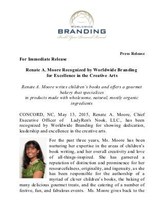 Press Release
For Immediate Release
Renate A. Moore Recognized by Worldwide Branding
for Excellence in the Creative Arts
Renate A. Moore writes children’s books and offers a gourmet
bakery that specializes
in products made with wholesome, natural, mostly organic
ingredients
CONCORD, NC, May 13, 2015, Renate A. Moore, Chief
Executive Officer of LadyRen's Nook, LLC., has been
recognized by Worldwide Branding for showing dedication,
leadership and excellence in the creative arts.
For the past three years, Ms. Moore has been
nurturing her expertise in the areas of children’s
book writing, and her overall creativity and love
of all-things-inspired. She has garnered a
reputation of distinction and prominence for her
resourcefulness, originality, and ingenuity, as she
has been responsible for the authorship of a
myriad of clever children’s books, the baking of
many delicious gourmet treats, and the catering of a number of
festive, fun, and fabulous events. Ms. Moore gives back to the
 