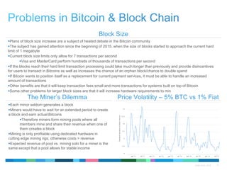 QTMA 2015 - 2016 15
Block Size
Price Volatility – 5% BTC vs 1% FiatThe Miner’s Dilemma
Plans of block size increase are a subject of heated debate in the Bitcoin community
The subject has gained attention since the beginning of 2015, when the size of blocks started to approach the current hard
limit of 1 megabyte
Current block size limits only allow for 7 transactions per second
Visa and MasterCard perform hundreds of thousands of transactions per second
If the blocks reach their hard limit transaction processing could take much longer than previously and provide disincentives
for users to transact in Bitcoins as well as increases the chance of an orphan block/chance to double spend
If Bitcoin wants to position itself as a replacement for current payment services, it must be able to handle an increased
amount of transactions
Other benefits are that it will keep transaction fees small and more transactions for systems built on top of Bitcoin
Some other problems for larger block sizes are that it will increase hardware requirements to min
Each minor seldom generates a block
Miners would have to wait for an extended period to create
a block and earn actual Bitcoins
Therefore miners form mining pools where all
members mine and share their revenue when one of
them creates a block
Mining is only profitable using dedicated hardware in
cutting edge mining rigs; otherwise costs > revenue
Expected revenue of pool vs. mining solo for a miner is the
same except that a pool allows for stable income
 