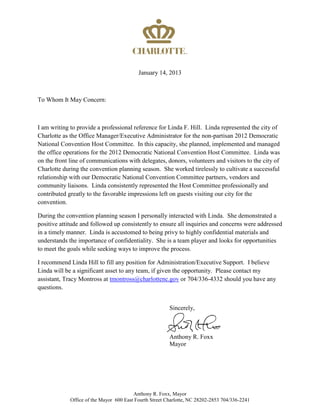 January 14, 2013
To Whom It May Concern:
I am writing to provide a professional reference for Linda F. Hill. Linda represented the city of
Charlotte as the Office Manager/Executive Administrator for the non-partisan 2012 Democratic
National Convention Host Committee. In this capacity, she planned, implemented and managed
the office operations for the 2012 Democratic National Convention Host Committee. Linda was
on the front line of communications with delegates, donors, volunteers and visitors to the city of
Charlotte during the convention planning season. She worked tirelessly to cultivate a successful
relationship with our Democratic National Convention Committee partners, vendors and
community liaisons. Linda consistently represented the Host Committee professionally and
contributed greatly to the favorable impressions left on guests visiting our city for the
convention.
During the convention planning season I personally interacted with Linda. She demonstrated a
positive attitude and followed up consistently to ensure all inquiries and concerns were addressed
in a timely manner. Linda is accustomed to being privy to highly confidential materials and
understands the importance of confidentiality. She is a team player and looks for opportunities
to meet the goals while seeking ways to improve the process.
I recommend Linda Hill to fill any position for Administration/Executive Support. I believe
Linda will be a significant asset to any team, if given the opportunity. Please contact my
assistant, Tracy Montross at tmontross@charlottenc.gov or 704/336-4332 should you have any
questions.
Sincerely,
Anthony R. Foxx
Mayor
Anthony R. Foxx, Mayor
Office of the Mayor 600 East Fourth Street Charlotte, NC 28202-2853 704/336-2241
 