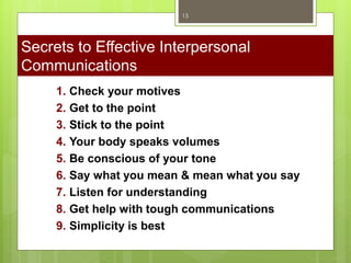 1. Check your motives
2. Get to the point
3. Stick to the point
4. Your body speaks volumes
5. Be conscious of your tone
6. Say what you mean & mean what you say
7. Listen for understanding
8. Get help with tough communications
9. Simplicity is best
Secrets to Effective Interpersonal
Communications
15
 