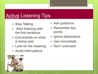 Active Listening Tips
16
 Stop Talking
 Start listening with
the first sentence
 Concentrate on what
is being said
 Look for the meaning
 Avoid interruptions
 Ask questions
 Remember key
points
 Ignore distractions
 Use nonverbals
 Don’t overreact
 