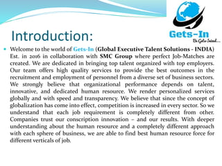 Introduction:
 Welcome to the world of Gets-In (Global Executive Talent Solutions - INDIA)
Est. in 2016 in collaboration with SMC Group where perfect Job-Matches are
created. We are dedicated in bringing top talent organized with top employers.
Our team offers high quality services to provide the best outcomes in the
recruitment and employment of personnel from a diverse set of business sectors.
We strongly believe that organizational performance depends on talent,
innovative, and dedicated human resource. We render personalized services
globally and with speed and transparency. We believe that since the concept of
globalization has come into effect, competition is increased in every sector. So we
understand that each job requirement is completely different from other.
Companies trust our conscription innovation – and our results. With deeper
understanding about the human resource and a completely different approach
with each sphere of business, we are able to find best human resource force for
different verticals of job.
 