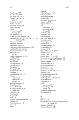 Index288
P
Pack, Darren, 127
Packet routing, 129
Paik, Nam June, 26, 77
Painting, 224–226, 233
robot, 7
Panoramic view, 101
Parallel port, 135
Part-whole relation, 50
Patent, 180–193
Pattern
construction, 57
language, 160
Paul, Christiane, 26
PC See Personal computer, 224
Pedagogy, 143, 145, 147, 148, 151, 153, 156,
164, 169, 170
Perception, 6, 214
Perceptual experience, 71
Performance capture, 6
Performative materializing practice, 34
Periodic table, 122, 125, 126
Personal computer, 224, 230
Personality, 213
trait, 85
Perspective drawing, 225, 233
Petri dish, 187
Petroglyph, 100
Petty, George, 1
Pharmaceuticals, 175
Pharmacology, 3
Photograph, 74
Photography, 226
Photoresistor, 139
Photoshop, 18
Phototransistor, 132, 135
Physical
computing, 6
embodiment, 214
interface, 120
physical computing, vii
Physicalism, 183
Picasso, Pablo, 226
Pickering, Andrew, 30, 31
Pictograph, 100
Pigeonblog, 34
Pin-up girl, 1
Pissoir, 228
Pixel, 129
Planetary formation timescale, 118
Plasticity, 69
Player satisfaction, 143, 144
Poetics, 32
Poiesis, 27
Polaroid, 1
Pollock, Jackson, 50, 74
Polyani, Michael, 31
Polygonal geometry, 55
Polymath, 45
polymathic education, vii
Popper, Frank, 26
Popular culture, 214
Post
avant-garde, 70
conceptual art, 25
Natural, 124
Posthuman, 233
Posthuman Art, 77
Posthumanism, 30
Post-media aesthetic, 25
Postmodernism, 9
Power supply, 133
Predictability, 71
Pre-Enlightenment, 114
Prefabrication, 55
Preferences, 62
Prefrontal cortex, 69, 70, 79
Premotor cortex, 72
Presley, Elvis, 228
Printing press, 173, 224, 230
Processing programming language, 133
Process model, 143–145, 148, 168, 170
Product designer, 117
Projected character, 211
Projection technology, 6
Prosthesis, 8
Prosthetic Head, 14
Prosthetics, 7, 183, 186, 187, 193
Prototype, 176
Psychoacoustic coding, 129
Psychologist, 43
Psychology, 67, 68, 70, 225, 226
Psychopathology, 85
Psychotherapy, 2
Public
experiment, 34, 37
Knowledge, 192
school, 178
Publishing industry, 180
Punched cards, 1
Q
Qatar, 7
Q code, 75, 76
QUality Assuring Recursive TEL Instruction
co-Creation, 145
Quantum mechanics, 32
Quaranta, Domenico, 25
 