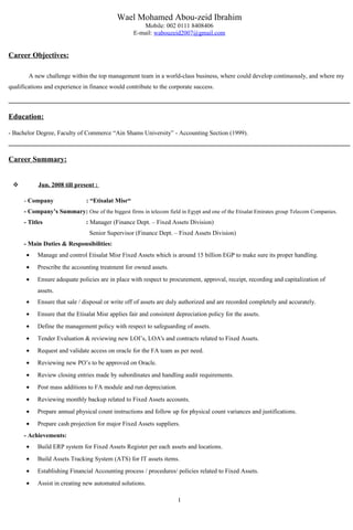 Wael Mohamed Abou-zeid Ibrahim
Mobile: 002 0111 8408406
E-mail: wabouzeid2007@gmail.com
Career Objectives:
A new challenge within the top management team in a world-class business, where could develop continuously, and where my
qualifications and experience in finance would contribute to the corporate success.
Education:
- Bachelor Degree, Faculty of Commerce “Ain Shams University” - Accounting Section (1999).
Career Summary:
 Jun. 2008 till present :
- Company : “Etisalat Misr“
- Company’s Summary: One of the biggest firms in telecom field in Egypt and one of the Etisalat Emirates group Telecom Companies.
- Titles : Manager (Finance Dept. – Fixed Assets Division)
Senior Supervisor (Finance Dept. – Fixed Assets Division)
- Main Duties & Responsibilities:
• Manage and control Etisalat Misr Fixed Assets which is around 15 billion EGP to make sure its proper handling.
• Prescribe the accounting treatment for owned assets.
• Ensure adequate policies are in place with respect to procurement, approval, receipt, recording and capitalization of
assets.
• Ensure that sale / disposal or write off of assets are duly authorized and are recorded completely and accurately.
• Ensure that the Etisalat Misr applies fair and consistent depreciation policy for the assets.
• Define the management policy with respect to safeguarding of assets.
• Tender Evaluation & reviewing new LOI’s, LOA's and contracts related to Fixed Assets.
• Request and validate access on oracle for the FA team as per need.
• Reviewing new PO’s to be approved on Oracle.
• Review closing entries made by subordinates and handling audit requirements.
• Post mass additions to FA module and run depreciation.
• Reviewing monthly backup related to Fixed Assets accounts.
• Prepare annual physical count instructions and follow up for physical count variances and justifications.
• Prepare cash projection for major Fixed Assets suppliers.
- Achievements:
• Build ERP system for Fixed Assets Register per each assets and locations.
• Build Assets Tracking System (ATS) for IT assets items.
• Establishing Financial Accounting process / procedures/ policies related to Fixed Assets.
• Assist in creating new automated solutions.
1
 