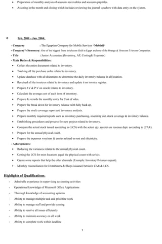 • Preparation of monthly analysis of accounts receivables and accounts payables.
• Assisting in the month end closing which includes reviewing the journal vouchers with data entry on the system.
 Feb. 2000 – Jun. 2004:
- Company : The Egyptian Company for Mobile Services “Mobinil“
- Company’s Summary: One of the biggest firms in telecom field in Egypt and one of the Orange & Orascom Telecom Companies.
- Title : Junior Accountant (Inventory, AP, Costing& Expenses)
- Main Duties & Responsibilities:
• Collect the entire document related to inventory.
• Tracking all the purchase order related to inventory.
• Update database with all documents to determine the daily inventory balance in all location.
• Received all the invoices related to inventory and update it on invoice register.
• Prepare J.V & P.V on oracle related to inventory.
• Calculate the average cost of each item of inventory.
• Prepare & records the monthly entry for Cost of sales.
• Prepare the break down for inventory balance with fully back up.
• Prepare the stock coverage report and inventory analysis.
• Prepare monthly required reports such as inventory purchasing, inventory out, stock coverage & inventory balance.
• Establishing procedures and process for new project related to inventory.
• Compare the actual stock issued according to (LCS) with the actual qty. records on revenue dept. according to (CAR).
• Prepare for the annual physical count.
• Prepare the expenses vouchers & entries related to rent and electricity.
- Achievements:
• Reducing the variances related to the annual physical count.
• Getting the LCS for most locations equal the physical count with serials.
• Create some reports that help the other channels (Example: Inventory Balances report).
• Monthly reconciliation for Distributors & Shops issuance between CAR & LCS.
Highlights of Qualifications:
- Admirable experience in supervising accounting activities
- Operational knowledge of Microsoft Office Applications
- Thorough knowledge of accounting systems
- Ability to manage multiple task and prioritize work
- Ability to manage staff and provide training
- Ability to resolve all issues efficiently
- Ability to maintain accuracy on all work
- Ability to complete work within deadline
3
 