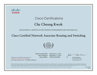 John Chambers
Chairman and CEO
Cisco Systems, Inc.
Cisco Certifications
Validate this certificate’s authenticity at
Certificate Verification No.
www.cisco.com/go/verifycertificate
©2006 Cisco Systems, Inc. All rights reserved. CCVP, the Cisco logo, and the Cisco Square Bridge logo are trademarks of Cisco Systems, Inc.; Changing the Way We Work, Live, Play, and Learn is a service mark of Cisco Systems, Inc.; and Access Registrar, Aironet, BPX, Catalyst,
CCDA, CCDP, CCIE, CCIP, CCNA, CCNP, CCSP, Cisco, the Cisco Certified Internetwork Expert logo, Cisco IOS, Cisco Press, Cisco Systems, Cisco Systems Capital, the Cisco Systems logo, Cisco Unity, Enterprise/Solver, EtherChannel, EtherFast, EtherSwitch, Fast Step, Follow Me
Browsing, FormShare, GigaDrive, GigaStack, HomeLink, Internet Quotient, IOS, IP/TV, iQ Expertise, the iQ logo, iQ Net Readiness Scorecard, iQuick Study, LightStream, Linksys, MeetingPlace, MGX, Networking Academy, Network Registrar, Packet, PIX, ProConnect, RateMUX,
ScriptShare, SlideCast, SMARTnet, StackWise, The Fastest Way to Increase Your Internet Quotient, and TransPath are registered trademarks of Cisco Systems, Inc. and/or its affiliates in the United States and certain other countries.
All other trademarks mentioned in this document or Website are the property of their respective owners. The use of the word partner does not imply a partnership relationship between Cisco and any other company. (0609R)
Che Cheung Kwok
HAS SUCCESSFULLY COMPLETED THE CISCO CERTIFICATION REQUIREMENTS AND IS RECOGNIZED AS A
Cisco Certified Network Associate Routing and Switching
CERTIFICATION DATE
VALID THROUGH
CISCO ID NO.
September 2, 2013
September 2, 2016
CSCO12463048
415340567289JLXJ
600121014
0919
 