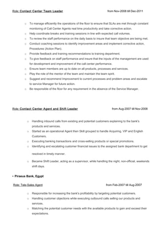 Role: Contact Center Team Leader from Nov-2008 till Dec-2011
o To manage efficiently the operations of the floor to ensure that SLAs are met through constant
monitoring of Call Center Agents real time productivity and take corrective action.
o Help coordinate breaks and training sessions in line with expected call volumes.
o To review the staff performance on the daily basis to insure that team objective are being met.
o Conduct coaching sessions to identify improvement areas and implement corrective action,
Procedures (Action Plan).
o Provide feedback and training recommendations to training department.
o To give feedback on staff performance and insure that the inputs of the management are used
for development and improvement of the call center performance.
o Ensure team members are up to date on all products, processes and services.
o Play the role of the mentor of the team and maintain the team spirit.
o Suggest and recommend Improvement to current processes and problem areas and escalate
to service Manager for future action.
o Be responsible of the floor for any requirement in the absence of the Service Manager.
Role: Contact Center Agent and Shift Leader from Aug-2007 till Nov-2008
o Handling inbound calls from existing and potential customers explaining to the bank's
products and services.
o Started as an operational Agent then Skill grouped to handle Acquiring, VIP and English
Customers.
o Executing banking transactions and cross-selling products or special promotions.
o Identifying and escalating customer financial issues to the assigned bank department to get
resolved in timely manner.
o Became Shift Leader, acting as a supervisor, while handling the night, non-official, weekends
shift days.
• Piraeus Bank, Egypt
Role: Tele-Sales Agent from Feb-2007 till Aug-2007
o Responsible for increasing the bank's profitability by targeting potential customers.
o Handling customer objections while executing outbound calls selling our products and
services.
o Matching the potential customer needs with the available products to gain and exceed their
expectations.
 