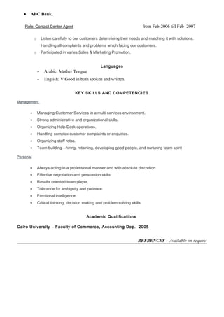 • ABC Bank,
Role: Contact Center Agent from Feb-2006 till Feb- 2007
o Listen carefully to our customers determining their needs and matching it with solutions.
Handling all complaints and problems which facing our customers.
o Participated in varies Sales & Marketing Promotion.
Languages
- Arabic: Mother Tongue
- English: V.Good in both spoken and written.
KEY SKILLS AND COMPETENCIES
Management
• Managing Customer Services in a multi services environment.
• Strong administrative and organizational skills.
• Organizing Help Desk operations.
• Handling complex customer complaints or enquiries.
• Organizing staff rotas.
• Team building—hiring, retaining, developing good people, and nurturing team spirit
Personal
• Always acting in a professional manner and with absolute discretion.
• Effective negotiation and persuasion skills.
• Results oriented team player.
• Tolerance for ambiguity and patience.
• Emotional intelligence.
• Critical thinking, decision making and problem solving skills.
Academic Qualifications
Cairo University – Faculty of Commerce, Accounting Dep. 2005
REFRENCES – Available on request
 
