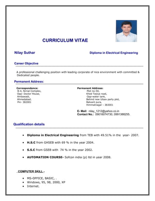 CURRICULUM VITAE
Nilay Suthar Diploma in Electrical Engineering
Career Objective
A professional challenging position with leading corporate of nice environment with committed &
Dedicated people.
Permanent Address:
Correspondence: Permanent Address:
B-4, Nirnal Complex, Plot no-50,
Opp- Doctor House, Khed Tasiya road,
Ambawadi, Opp-water tank,
Ahmedabad. Behind new Utsav party plot,
Pin- 382001 Balvant pura,
Himmatnagar - 383001
E- Mail: nilay_1212@yahoo.co.in
Contact No.: 09016074730, 0991388255.
Qualification details
• Diploma in Electrical Engineering from TEB with 49.51% in the year- 2007.
• H.S.C from GHSEB with 69 % in the year 2004.
• S.S.C from GSEB with 74 % in the year 2002.
• AUTOMATION COURSE- Sofcon india (p) ltd in year 2008.
COMPUTER SKILL -
• MS-OFFICE, BASIC, .
• Windows, 95, 98, 2000, XP
• Internet.
 