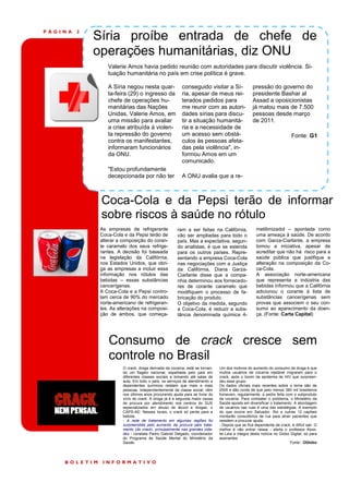 PÁGINA   2
             Síria proíbe entrada de chefe de
             operações humanitárias, diz ONU
                 Valerie Amos havia pedido reunião com autoridades para discutir violência. Si-
                 tuação humanitária no país em crise política é grave.

                 A Síria negou nesta quar-               conseguido visitar a Sí-                 pressão do governo do
                 ta-feira (29) o ingresso da             ria, apesar de meus rei-                 presidente Bashar al
                 chefe de operações hu-                  terados pedidos para                     Assad a oposicionistas
                 manitárias das Nações                   me reunir com as autori-                 já matou mais de 7.500
                 Unidas, Valerie Amos, em                dades sírias para discu-                 pessoas desde março
                 uma missão para avaliar                 tir a situação humanitá-                 de 2011.
                 a crise atribuída à violen-             ria e a necessidade de
                 ta repressão do governo                 um acesso sem obstá-                                            Fonte: G1
                 contra os manifestantes,                culos às pessoas afeta-
                 informaram funcionários                 das pela violência", in-
                 da ONU.                                 formou Amos em um
                                                         comunicado.
                 "Estou profundamente
                 decepcionada por não ter                A ONU avalia que a re-



              Coca-Cola e da Pepsi terão de informar
              sobre riscos à saúde no rótulo
              As empresas de refrigerante             ram a ser feitas na Califórnia,               metilimizadol – apontada como
              Coca-Cola e da Pepsi terão de           vão ser ampliadas para todo o                 uma ameaça à saúde. De acordo
              alterar a composição do coran-          país. Mas a expectativa, segun-               com Garza-Ciarlante, a empresa
              te caramelo dos seus refrige-           do analistas, é que se estenda                tomou a iniciativa, apesar de
              rantes. A decisão foi baseada           para os outros países. Repre-                 acreditar que não há risco para a
              na legislação da Califórnia,            sentando a empresa Coca-Cola                  saúde pública que justifique a
              nos Estados Unidos, que obri-           nas negociações com a Justiça                 alteração na composição da Co-
              ga as empresas a incluir essa           da Califórnia, Diana Garza-                   ca-Cola.
              informação nos rótulos das              Ciarlante disse que a compa-                  A associação norte-americana
              bebidas – essas substâncias             nhia determinou aos fornecedo-                que representa a indústria das
              cancerígenas.                           res de corante caramelo que                   bebidas informou que a Califórnia
              A Coca-Cola e a Pepsi contro-           modifiquem o processo de fa-                  adicionou o corante à lista de
              lam cerca de 90% do mercado             bricação do produto.                          substâncias cancerígenas sem
              norte-americano de refrigeran-          O objetivo da medida, segundo                 provas que associem o seu con-
              tes. As alterações na composi-          a Coca-Cola, é reduzir a subs-                sumo ao aparecimento da doen-
              ção de ambos, que começa-               tância denominada química 4-                  ça. (Fonte: Carta Capital)




                 Consumo de crack cresce sem
                 controle no Brasil
                        O crack, droga derivada da cocaína, está se tornan-   Um dos motivos do aumento do consumo da droga é que
                        do um flagelo nacional, espalhada pelo país em        muitos usuários de cocaína injetável migraram para o
                        diferentes classes sociais e tomando até salas de     crack, após o boom da epidemia de HIV que surpreen-
                        aula. Em todo o país, os serviços de atendimento a    deu esse grupo.
                        dependentes químicos relatam que mais e mais          Os dados oficiais mais recentes sobre o tema são de
                        pessoas, independentemente da classe social, vêm      2005 e dão conta de que pelo menos 380 mil brasileiros
                        nos últimos anos procurando ajuda para se livrar do   fumavam, regularmente, a pedra feita com o subproduto
                        vício do crack. A droga já é a segunda maior causa    da cocaína. Para combater o problema, o Ministério da
                        de procura por atendimento nos centros do SUS         Saúde aposta em diversificar o tratamento. A abordagem
                        especializados em abuso de álcool e drogas, o         de usuários nas ruas é uma das estratégias. A exemplo
                        CAPS-AD. Nesses locais, o crack só perde para a       do que ocorre em Salvador, Rio e outras 12 capitais
                        bebida.                                               montarão consultórios de rua para atrair pacientes que
                        - A rede de tratamento em algumas regiões foi         resistem a procurar ajuda.
                        surpreendida pelo aumento da procura pelo trata-      - Depois que se fica dependente de crack, é difícil sair. O
                        mento (do crack), principalmente nas grandes cida-    melhor é não entrar nessa - alerta o professor Kess-
                        des - constata Pedro Gabriel Delgado, coordenador     ler.Leia a íntegra desta notícia no Globo Digital, só para
                        do Programa de Saúde Mental do Ministério da          assinantes
                        Saúde.                                                                                          Fonte: OGlobo




    BOLETIM    INFORMATIVO
 