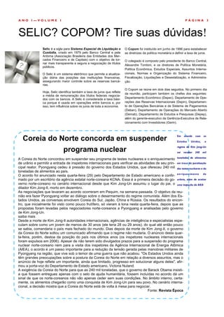 ANO     I—VOLUME            I                                                                                             PÁGINA               3



SELIC? COPOM? Tire suas dúvidas!
                Selic é a sigla para Sistema Especial de Liquidação e       O Copom foi instituído em junho de 1996 para estabelecer
                Custódia, criado em 1979 pelo Banco Central e pela          as diretrizes da política monetária e definir a taxa de juros.
                Anbima (Associação Brasileira das Entidades dos Mer-
                cados Financeiro e de Capitais) com o objetivo de tor-      O colegiado é composto pelo presidente do Banco Central,
                nar mais transparente e segura a negociação de títulos
                                                                            Alexandre Tombini, e os diretores de Política Monetária,
                públicos.
                                                                            Política Econômica, Estudos Especiais, Assuntos Interna-
                O Selic é um sistema eletrônico que permite a atualiza-     cionais, Normas e Organização do Sistema Financeiro,
                ção diária das posições das instituições financeiras,       Fiscalização, Liquidações e Desestatização, e Administra-
                assegurando maior controle sobre as reservas bancá-         ção.
                rias.
                                                                            O Copom se reúne em dois dias seguidos. No primeiro dia
                Hoje, Selic identifica também a taxa de juros que reflete
                                                                            da reunião, participam também os chefes dos seguintes:
                a média de remuneração dos títulos federais negocia-
                dos com os bancos. A Selic é considerada a taxa bási-       Departamento Econômico (Depec), Departamento de Ope-
                ca porque é usada em operações entre bancos e, por          rações das Reservas Internacionais (Depin), Departamen-
                isso, tem influência sobre os juros de toda a economia.     to de Operações Bancárias e de Sistema de Pagamentos
                                                                            (Deban), Departamento de Operações do Mercado Aberto
                                                                            (Demab), Departamento de Estudos e Pesquisas (Depep),
                                                                            além do gerente-executivo da Gerência-Executiva de Rela-
                                                                            cionamento com Investidores (Gerin).




   Coreia do Norte concorda em suspender
                                                                                                                   Em    acordo    com   os

                                                                                                                   Estados    Unidos,     o


              programa nuclear
                                                                                                                   regime de Kim Jong-Un

                                                                                                                   vai   receber   240   mil

A Coreia do Norte concordou em suspender seu programa de testes nucleares e o enriquecimento toneladas de alimentos
de urânio e permitir a entrada de inspetores internacionais para verificar as atividades de seu prin- em troca da paralisação
cipal reator. Pyongyang cedeu à pressão do governo dos Estados Unidos, que ofereceu 240 mil dos testes nucleares e do
toneladas de alimentos ao país.
O acordo foi anunciado nesta quarta-feira (29) pelo Departamento de Estado americano e confir- en r iqu ec im en t o d e
mado por um escritório da agência estatal norte-coreana KCNA. Essa é a primeira decisão do go- urânio, além de aceitar
verno norte-coreano no cenário internacional desde que Kim Jong-Un assumiu o lugar do pai, o uma inspeção da AIEA
ditador Kim Jong-Il, morto em dezembro.
As negociações que levaram ao acordo ocorreram em Pequim, na semana passada. O objetivo da reu-
nião era fazer Pyongyang voltar ao diálogo sobre o desarmamento do regime comunista. Além dos Es-
tados Unidos, as conversas envolvem Coreia do Sul, Japão, China e Rússia. Os resultados do encon-
tro, que inicialmente foi visto como pouco frutífero, só vieram à tona nesta quarta-feira, depois que as
propostas foram levadas pelos negociadores norte-coreanos a Pyongyang e analisadas pelo governo
de Kim Jong-Un.
saiba mais
Desde a morte de Kim Jong-Il autoridades internacionais, agências de inteligência e especialistas espe-
culam sobre como um jovem de menos de 30 anos (ele teria 28 ou 29 anos), do qual até então pouco
se sabia, comandaria o país mais fechado do mundo. Dias depois da morte de Kim Jong-Il, o governo
da Coreia do Norte soltou um comunicado afirmando que o regime não mudaria. O anúncio desta quar-
ta-feira, porém, destoa da posição do país nos últimos anos (os inspetores nucleares internacionais
foram expulsos em 2006). Apesar de não terem sido divulgados prazos para a suspensão do programa
nuclear norte-coreano nem para a visita dos inspetores da Agência Internacional de Energia Atômica
(AIEA), o acordo é um passo importante para a redução da tensão gerada pelas manobras militares de
Pyongyang na região, que vive sob o temor de uma guerra que não acabou. "Os Estados Unidos ainda
têm grandes preocupações sobre a postura da Coreia do Norte em relação a diversos assuntos, mas o
anúncio de hoje reflete um importante, ainda que limitado, progresso em solucionar alguns deles", afir-
mou a porta-voz do Departamento de Estado americano, Victoria Nuland.
A exigência da Coreia do Norte para que as 240 mil toneladas, que o governo de Barack Obama insisti-
a que fossem entregues apenas com o selo de ajuda humanitária, fossem incluídas no acordo dá um
sinal de que os norte-coreanos não vão apenas ceder sem suas condições. No âmbito interno, certa-
mente, os alimentos chegarão como uma conquista de Kim Jong-Un para seu povo. No cenário interna-
cional, a decisão mostra que a Coreia do Norte está de volta à mesa para negociar.
                                                                                    Fonte: Revista Época
 
