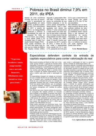 PÁGINA        4
                             Pobreza no Brasil diminui 7,9% em
                             2011, diz IPEA
                      Apesar da crise econômica          segundo o pesquisador Mar-         0,51 e que o crescimento da
                      mundial, que vem se acentu-        celo Neri. “O Brasil está um       renda familiar per capita
                          ando e aumentando as           pouco na contramão de sua          média foi 2,7% nos 12 me-
                          desigualdades em vários        história pregressa e da de         ses estudados.
                          países, no Brasil a pobre-     outros países emergentes e         Neri defendeu que os resul-
                          za caiu 7,9% entre janeiro     desenvolvidos. Aqui a desi-        tados positivos devem-se às
                          de 2011 e janeiro de           gualdade vem caindo nos            políticas públicas de redu-
                          2012 e as desigualdades        últimos 11 anos consecutivos       ção da pobreza e ao fato de
                          continuam a diminuir. A        e está caindo com mais rapi-       os brasileiros terem menos
                          constatação faz parte da       dez do que antes e hoje esta-      filhos e não deixarem de
                          pesquisa De Volta ao           mos no nosso menor nível de        matriculá-los na escola.
                      País do Futuro, que analisou       desigualdade da série históri-     “Educação é o fator mais
                      a nova classe média e foi          ca que começa em 1960”,            importante para esse resul-
                      divulgada hoje (7) pela Fun-       disse. O estudo mostra que,        tado, conforme nossos estu-
                      dação Getulio Vargas (FGV).        de janeiro de 2011 a janeiro       dos, e a melhora na educa-
                      Essa queda aconteceu em            de 2012, o índice de Gini,         ção pode significar uma
                      um rítmo três vezes mais rá-       que mede a desigualdade            queda maior ainda.”
                      pido que as metas do Milênio       numa escala de 0 a 1, caiu
                      das Nações Unidas (ONU),           2,1%, passando de 0,53 para               Fonte: Revista Época



                             Especialistas defendem controle da entrada de
   “O governo                capitais especulativos para conter valorização do real
brasileiro é muito           Mais recente tentativa do Brasil em lidar com a cha-    para conter a valorização do real é o governo
                             mada “guerra cambial”, o reajuste do Imposto sobre      barrar a entrada de capital especulativo”, diz.
                             Operações Financeiras (IOF) cobrado na entrada de       Gonçalves defende a proibição para estrangeiros
 comprometido                capitais estrangeiros é considerado um paliativo por    comprarem ações na bolsa de valores no merca-
                             diversos economistas. Para professores de econo-        do secundário (quando os papéis já foram emiti-
 com o mercado               mia ouvidos pela Agência Brasil, o controle direto      dos pelas empresas e apenas trocam de mãos) e
                             sobre a entrada de capitais especulativos no país       adquirirem títulos públicos. Ele, no entanto, admi-
   financeiro.               seria a melhor ação para conter a valorização do        te que não há condições políticas para promover
                             real.                                                   essas medidas. “O governo brasileiro é muito
Dificilmente essas           Os especialistas divergem em relação ao momento         comprometido com o mercado financeiro. Dificil-
                             em que a medida deveria ter se iniciado. Eles ressal-   mente essas iniciativas iriam para frente”, avalia.
iniciativas iriam            tam, no entanto, que o controle de capitais é mais      André Nassif, professor de Economia Internacio-
                             eficaz do que a redução dos juros ou a taxação de       nal da Universidade Federal Fluminense (UFF) e
  para frente.”              operações cambiais para que o Brasil possa fazer        da Fundação Getulio Vargas (FGV), também
                             frente aos países desenvolvidos, que, na avaliação      apoia o controle de capitais estrangeiros que
                             do governo brasileiro, ameaçam a competitividade        entram no país, mas diz que o governo brasileiro
                             dos países emergentes com medidas de política           perdeu o momento certo de se contrapor à guerra
                             monetária.                                              cambial. “Agora é tarde. O Brasil não pode fazer
                             Nos últimos dois anos, bancos centrais de economi-      nada porque precisa desses capitais para financi-
                             as avançadas têm injetado dinheiro no mercado           ar o déficit em transações correntes”, declara.
                             para combater a crise global. O exemplo mais recen-     As transações correntes representam a soma do
                             te foi a liberação de 529 bilhões de euros pelo Ban-    saldo da balança comercial, das importações e
                             co Central Europeu (BCE), que emprestou a quantia       exportações de serviços e as remessas de lucros,
                             a 800 bancos do continente com juros próximos de        juros e dividendos ao exterior. Em janeiro, o défi-
                             zero. Foi a segunda operação em pouco mais de           cit nessa conta acumulado em 12 meses atingiu
                             dois meses. Em dezembro de 2011, o BCE havia            US$ 54,1 bilhões (2,17% do Produto Interno Bru-
                             injetado mais 489 bilhões de euros.                     to). Para financiar esse rombo, o país depende
                             Essas ações estimulam as economias locais, mas          da entrada de capitais financeiros.
                             resultam na desvalorização artificial das moedas dos    Segundo Nassif, o governo deveria ter restringido
                             países desenvolvidos. Os países emergentes veem         o ingresso de capital estrangeiro antes de o real
                             a cotação do dólar e do euro caírem e têm as expor-     começar a se sobrevalorizar, em 2004. “A equipe
                             tações cada vez mais prejudicadas, enquanto as          econômica teve uma nova oportunidade no início
                             importações ganham incentivo.                           de 2010, quando o real se desvalorizou [depois
                             Professor titular de Economia Internacional da Uni-     da quebra do Lehman Brothers]. Agora, o Brasil
                             versidade Federal do Rio de Janeiro (UFRJ), Reinal-     terá de esperar a próxima crise para o dólar subir
                             do Gonçalves acredita que o controle de capitais é a    e o governo poder limitar a entrada de capital.”
                             solução mais eficiente para conter a valorização do
                             real. “Do mesmo jeito que o único remédio para a                      Fonte: Agência Brasil, em Brasília
                             obesidade é fechar a boca, a única medida eficaz



           BOLETIM         INFORMATIVO
 