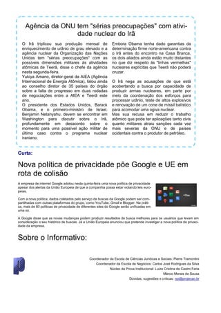 Agência da ONU tem "sérias preocupações" com ativi-
                   dade nuclear do Irã
  O Irã triplicou sua produção mensal de                       Embora Obama tenha dado garantias da
  enriquecimento de urânio de grau elevado e a                 determinação firme norte-americana contra
  agência nuclear da Organização das Nações                    o Irã antes do encontro na Casa Branca,
  Unidas tem "sérias preocupações" com as                      os dois aliados ainda estão muito distantes
  possíveis dimensões militares às atividades                  no que diz respeito às "linhas vermelhas"
  atômicas de Teerã, disse o chefe da agência                  nucleares explícitas que Teerã não poderá
  nesta segunda-feira.                                         cruzar.
  Yukiya Amano, diretor-geral da AIEA (Agência
  Internacional de Energia Atômica), falou ainda               O Irã nega as acusações de que está
  ao conselho diretor de 35 países do órgão                    acobertando a busca por capacidade de
  sobre a falta de progresso em duas rodadas                   produzir armas nucleares, em parte por
  de negociações entre a AIEA e Teerã este                     meio da coordenação dos esforços para
  ano.                                                         processar urânio, teste de altos explosivos
  O presidente dos Estados Unidos, Barack                      e renovação de um cone de míssil balístico
  Obama, e o primeiro-ministro de Israel,                      para acomodar uma ogiva nuclear.
  Benjamin Netanyahu, devem se encontrar em                    Mas sua recusa em reduzir o trabalho
  Washington para discutir sobre o Irã,                        atômico que pode ter aplicações tanto civis
  profundamente em desacordo sobre o                           quanto militares atraiu sanções cada vez
  momento para uma possível ação militar de                    mais severas da ONU e de países
  último caso contra o programa nuclear                        ocidentais contra o produtor de petróleo.
  iraniano.


Curta:

Nova política de privacidade põe Google e UE em
rota de colisão
A empresa de internet Google adotou nesta quinta-feira uma nova política de privacidade
apesar dos alertas da União Europeia de que a companhia possa estar violando leis euro-
peias.

Com a nova política, dados coletados pelo serviço de buscas da Google podem ser com-
partilhadas com outras plataformas do grupo, como YouTube, Gmail e Blogger. Na práti-
ca, mais de 60 políticas de privacidade de diferentes sites do Google serão unificadas em
uma só.

A Google disse que as novas mudanças podem produzir resultados de busca melhores para os usuários que levam em
consideração o seu histórico de buscas. Já a União Europeia anunciou que pretende investigar a nova política de privaci-
dade da empresa.


Sobre o Informativo:

                                               Coordenador da Escola de Ciências Jurídicas e Sociais: Pierre Tramontini
                                                  Coordenador da Escola de Negócios: Carlos José Rodrigues da Silva
                                                           Núcleo da Prova Institucional: Luiza Cristina de Castro Faria
                                                                                               Márcio Morais de Sousa
                                                                       Dúvidas, sugestões e críticas: npi@projecao.br
 