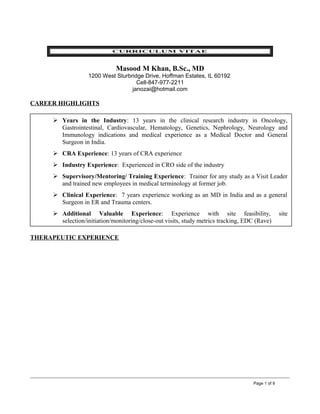 CURRICULUM VITAE
Masood M Khan, B.Sc., MD
1200 West Sturbridge Drive, Hoffman Estates, IL 60192
Cell-847-977-2211
janozai@hotmail.com
CAREER HIGHLIGHTS
THERAPEUTIC EXPERIENCE
Page 1 of 9
 Years in the Industry: 13 years in the clinical research industry in Oncology,
Gastrointestinal, Cardiovascular, Hematology, Genetics, Nephrology, Neurology and
Immunology indications and medical experience as a Medical Doctor and General
Surgeon in India.
 CRA Experience: 13 years of CRA experience
 Industry Experience: Experienced in CRO side of the industry
 Supervisory/Mentoring/ Training Experience: Trainer for any study as a Visit Leader
and trained new employees in medical terminology at former job.
 Clinical Experience: 7 years experience working as an MD in India and as a general
Surgeon in ER and Trauma centers.
 Additional Valuable Experience: Experience with site feasibility, site
selection/initiation/monitoring/close-out visits, study metrics tracking, EDC (Rave)
 
