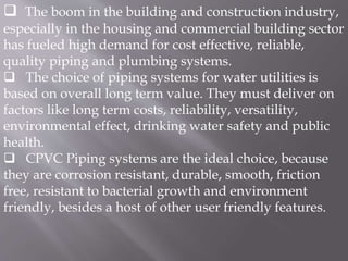  The boom in the building and construction industry,
especially in the housing and commercial building sector
has fueled high demand for cost effective, reliable,
quality piping and plumbing systems.
 The choice of piping systems for water utilities is
based on overall long term value. They must deliver on
factors like long term costs, reliability, versatility,
environmental effect, drinking water safety and public
health.
 CPVC Piping systems are the ideal choice, because
they are corrosion resistant, durable, smooth, friction
free, resistant to bacterial growth and environment
friendly, besides a host of other user friendly features.
 